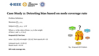 Case Study 2: Detecting bias based on node coverage rate
Problem Definition:
Maximize 𝑖=1
𝑛
𝑣𝑖 𝑥𝑖
Subject to 𝑖=1
𝑛
𝑤𝑖 𝑥𝑖 ≤ 𝑊
Where 𝑣𝑖 is the value of item 𝑖, 𝑤𝑖 is the weight
of item 𝑖, and 𝑥𝑖 ∈ {0,1}
Knapsack 0/1 Test Case:
value = [4,2,10] and weight = [8,1,4], Total capacity W = 10
Unbiased result = 2+10=12
Biased result = 4+2=6
66% node coverage rate.
Fig. : Knapsack 0/1 Problem
 