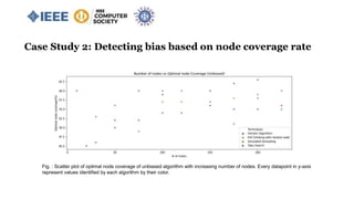 Case Study 2: Detecting bias based on node coverage rate
Fig. : Scatter plot of optimal node coverage of unbiased algorithm with increasing number of nodes. Every datapoint in y-axis
represent values identified by each algorithm by their color.
 