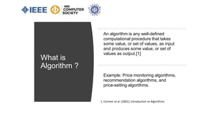 What is
Algorithm ?
1. Cormen et al. (2001), Introduction to Algorithms
An algorithm is any well-defined
computational procedure that takes
some value, or set of values, as input
and produces some value, or set of
values as output.[1]
Example: Price monitoring algorithms,
recommendation algorithms, and
price-setting algorithms.
 