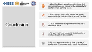 Conclusion
1. Algorithm bias is sometimes intentional, but
sometimes happens inadvertently (especially for
reinforcement learning case).
2. Enforcement laws claim people are equally
responsible for their algorithm/machine's action.
3. Trust and ethics in algorithm/machine are a
debatable issue.
4. To gain trust from consumer explainability of
intelligent system is necessary.
5. From programmer point of view, practice of
explainable AI works as sanity check for software
 