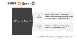 What is Bias ?
Presence of any prejudice or favoritism
toward an individual or a group based on their
inherent or acquired characteristics [1].
Example: A search word "nurse" in google
shows picture of women as nurse.
1. Ninareh Mehrabi, Fred Morstatter, Nripsuta Saxena, Kristina Lerman and Aram Galstyan. “A
Survey on Bias and Fairness in Machine Learning”, arXiv:1908.09635v2 [cs.LG], 2019.
 