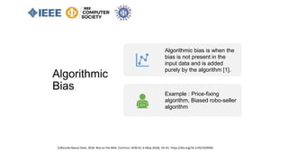 Algorithmic
Bias
[1]Ricardo Baeza-Yates. 2018. Bias on the Web. Commun. ACM 61, 6 (May 2018), 54–61. https://doi.org/10.1145/3209581
Algorithmic bias is when the
bias is not present in the
input data and is added
purely by the algorithm [1].
Example : Price-fixing
algorithm, Biased robo-seller
algorithm
 