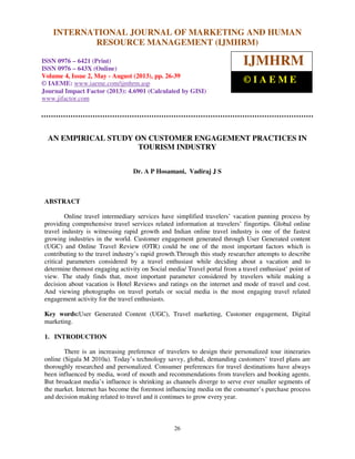 International Journal of Marketing and Human Resource Management (IJMHRM),
ISSN 0976 – 6421 (Print), ISSN 0976 – 643X (Online), Volume 4, Issue 2, May - August (2013)
26
AN EMPIRICAL STUDY ON CUSTOMER ENGAGEMENT PRACTICES IN
TOURISM INDUSTRY
Dr. A P Hosamani, Vadiraj J S
ABSTRACT
Online travel intermediary services have simplified travelers’ vacation panning process by
providing comprehensive travel services related information at travelers’ fingertips. Global online
travel industry is witnessing rapid growth and Indian online travel industry is one of the fastest
growing industries in the world. Customer engagement generated through User Generated content
(UGC) and Online Travel Review (OTR) could be one of the most important factors which is
contributing to the travel industry’s rapid growth.Through this study researcher attempts to describe
critical parameters considered by a travel enthusiast while deciding about a vacation and to
determine themost engaging activity on Social media/ Travel portal from a travel enthusiast’ point of
view. The study finds that, most important parameter considered by travelers while making a
decision about vacation is Hotel Reviews and ratings on the internet and mode of travel and cost.
And viewing photographs on travel portals or social media is the most engaging travel related
engagement activity for the travel enthusiasts.
Key words:User Generated Content (UGC), Travel marketing, Customer engagement, Digital
marketing.
1. INTRODUCTION
There is an increasing preference of travelers to design their personalized tour itineraries
online (Sigala M 2010a). Today’s technology savvy, global, demanding customers’ travel plans are
thoroughly researched and personalized. Consumer preferences for travel destinations have always
been influenced by media, word of mouth and recommendations from travelers and booking agents.
But broadcast media’s influence is shrinking as channels diverge to serve ever smaller segments of
the market. Internet has become the foremost influencing media on the consumer’s purchase process
and decision making related to travel and it continues to grow every year.
INTERNATIONAL JOURNAL OF MARKETING AND HUMAN
RESOURCE MANAGEMENT (IJMHRM)
ISSN 0976 – 6421 (Print)
ISSN 0976 – 643X (Online)
Volume 4, Issue 2, May - August (2013), pp. 26-39
© IAEME: www.iaeme.com/ijmhrm.asp
Journal Impact Factor (2013): 4.6901 (Calculated by GISI)
www.jifactor.com
IJMHRM
© I A E M E
 