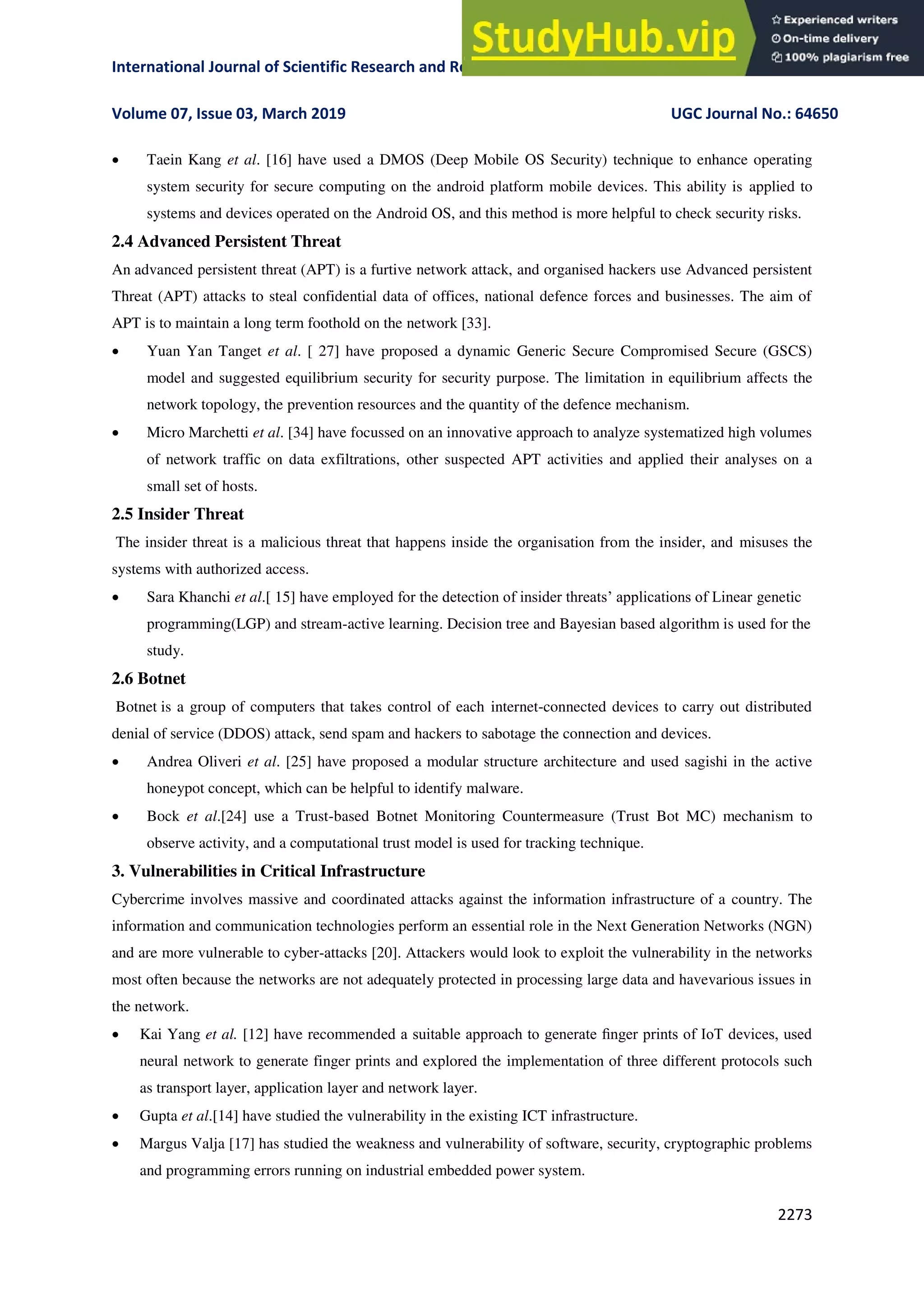 International Journal of Scientific Research and Review ISSN No.: 2279-543X
Volume 07, Issue 03, March 2019 UGC Journal No.: 64650
2273
 Taein Kang et al. [16] have used a DMOS (Deep Mobile OS Security) technique to enhance operating
system security for secure computing on the android platform mobile devices. This ability is applied to
systems and devices operated on the Android OS, and this method is more helpful to check security risks.
2.4 Advanced Persistent Threat
An advanced persistent threat (APT) is a furtive network attack, and organised hackers use Advanced persistent
Threat (APT) attacks to steal confidential data of offices, national defence forces and businesses. The aim of
APT is to maintain a long term foothold on the network [33].
 Yuan Yan Tanget et al. [ 27] have proposed a dynamic Generic Secure Compromised Secure (GSCS)
model and suggested equilibrium security for security purpose. The limitation in equilibrium affects the
network topology, the prevention resources and the quantity of the defence mechanism.
 Micro Marchetti et al. [34] have focussed on an innovative approach to analyze systematized high volumes
of network traffic on data exfiltrations, other suspected APT activities and applied their analyses on a
small set of hosts.
2.5 Insider Threat
The insider threat is a malicious threat that happens inside the organisation from the insider, and misuses the
systems with authorized access.
 Sara Khanchi et al.[ 15] have employed for the detection of insider threats’ applications of Linear genetic
programming(LGP) and stream-active learning. Decision tree and Bayesian based algorithm is used for the
study.
2.6 Botnet
Botnet is a group of computers that takes control of each internet-connected devices to carry out distributed
denial of service (DDOS) attack, send spam and hackers to sabotage the connection and devices.
 Andrea Oliveri et al. [25] have proposed a modular structure architecture and used sagishi in the active
honeypot concept, which can be helpful to identify malware.
 Bock et al.[24] use a Trust-based Botnet Monitoring Countermeasure (Trust Bot MC) mechanism to
observe activity, and a computational trust model is used for tracking technique.
3. Vulnerabilities in Critical Infrastructure
Cybercrime involves massive and coordinated attacks against the information infrastructure of a country. The
information and communication technologies perform an essential role in the Next Generation Networks (NGN)
and are more vulnerable to cyber-attacks [20]. Attackers would look to exploit the vulnerability in the networks
most often because the networks are not adequately protected in processing large data and havevarious issues in
the network.
 Kai Yang et al. [12] have recommended a suitable approach to generate ﬁnger prints of IoT devices, used
neural network to generate finger prints and explored the implementation of three different protocols such
as transport layer, application layer and network layer.
 Gupta et al.[14] have studied the vulnerability in the existing ICT infrastructure.
 Margus Valja [17] has studied the weakness and vulnerability of software, security, cryptographic problems
and programming errors running on industrial embedded power system.
 