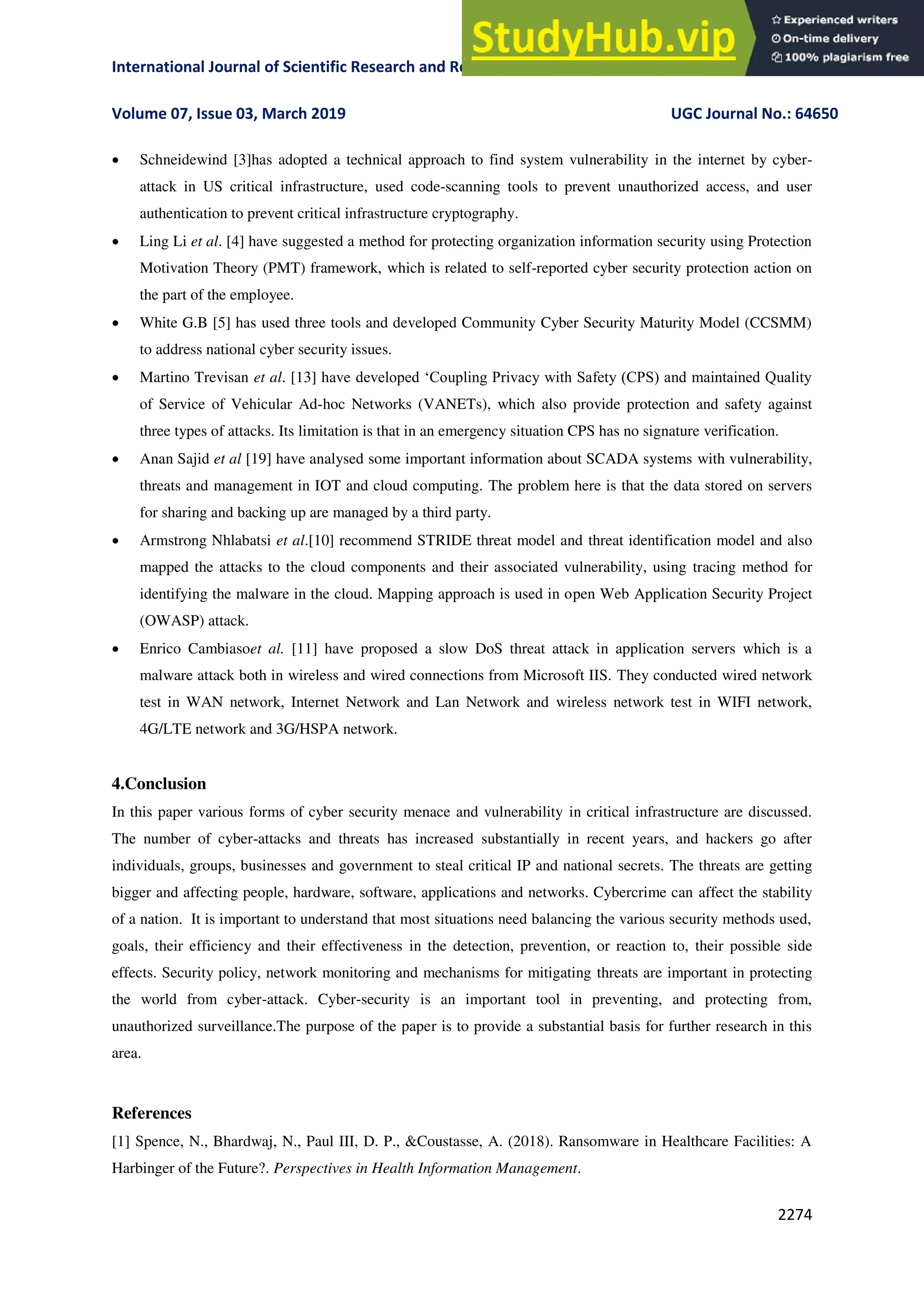 International Journal of Scientific Research and Review ISSN No.: 2279-543X
Volume 07, Issue 03, March 2019 UGC Journal No.: 64650
2274
 Schneidewind [3]has adopted a technical approach to find system vulnerability in the internet by cyber-
attack in US critical infrastructure, used code-scanning tools to prevent unauthorized access, and user
authentication to prevent critical infrastructure cryptography.
 Ling Li et al. [4] have suggested a method for protecting organization information security using Protection
Motivation Theory (PMT) framework, which is related to self-reported cyber security protection action on
the part of the employee.
 White G.B [5] has used three tools and developed Community Cyber Security Maturity Model (CCSMM)
to address national cyber security issues.
 Martino Trevisan et al. [13] have developed ‘Coupling Privacy with Safety (CPS) and maintained Quality
of Service of Vehicular Ad-hoc Networks (VANETs), which also provide protection and safety against
three types of attacks. Its limitation is that in an emergency situation CPS has no signature verification.
 Anan Sajid et al [19] have analysed some important information about SCADA systems with vulnerability,
threats and management in IOT and cloud computing. The problem here is that the data stored on servers
for sharing and backing up are managed by a third party.
 Armstrong Nhlabatsi et al.[10] recommend STRIDE threat model and threat identification model and also
mapped the attacks to the cloud components and their associated vulnerability, using tracing method for
identifying the malware in the cloud. Mapping approach is used in open Web Application Security Project
(OWASP) attack.
 Enrico Cambiasoet al. [11] have proposed a slow DoS threat attack in application servers which is a
malware attack both in wireless and wired connections from Microsoft IIS. They conducted wired network
test in WAN network, Internet Network and Lan Network and wireless network test in WIFI network,
4G/LTE network and 3G/HSPA network.
4.Conclusion
In this paper various forms of cyber security menace and vulnerability in critical infrastructure are discussed.
The number of cyber-attacks and threats has increased substantially in recent years, and hackers go after
individuals, groups, businesses and government to steal critical IP and national secrets. The threats are getting
bigger and affecting people, hardware, software, applications and networks. Cybercrime can affect the stability
of a nation. It is important to understand that most situations need balancing the various security methods used,
goals, their efficiency and their effectiveness in the detection, prevention, or reaction to, their possible side
effects. Security policy, network monitoring and mechanisms for mitigating threats are important in protecting
the world from cyber-attack. Cyber-security is an important tool in preventing, and protecting from,
unauthorized surveillance.The purpose of the paper is to provide a substantial basis for further research in this
area.
References
[1] Spence, N., Bhardwaj, N., Paul III, D. P., &Coustasse, A. (2018). Ransomware in Healthcare Facilities: A
Harbinger of the Future?. Perspectives in Health Information Management.
 