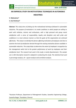 International Journal of Advanced Research in
Management and Social Sciences ISSN: 2278-6236
Vol. 3 | No. 3 | March 2014 www.garph.co.uk IJARMSS | 13
AN EMPIRICAL STUDY ON MOTIVATIONAL TECHNIQUES IN AUTOMOBILE
INDUSTRIES
V. Mahendran*
S. Arul Krishnan*
Abstract: This study aims at finding out the motivational technique followed in automobile
industries. The purpose of motivation is to create conditions in which people are willing to
work with initiative, interest and enthusiasm, with a high personal and group moral
satisfaction with a sense of responsibility, loyalty and discipline and with pride and
confidence in a most cohesive manner so that the goals of the organization are achieved
effectively. This study is to identify the factors affecting motivation of employees and also to
examine the level of satisfaction derived through the existing motivation factors available in
automobile industries. This study helps to determine the extent of employee’s recognition by
the management which led to the greater performance of work by employees and their
satisfaction level. The research tool used in this study is mainly Questionnaire .The sample
size is 100. Descriptive research is adopted in conducting this study. The statistical tool used
is percentage analysis, chi - square analysis and correlation analysis.
*Assistant Professor, Department of Management Studies, Saveetha Engineering College,
Saveetha Nagar, Thandalam, Chennai
 