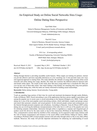 www.ccsenet.org/ijbm International Journal of Business and Management Vol. 6, No. 10; October 2011
Published by Canadian Center of Science and Education 155
An Empirical Study on Online Social Networks Sites Usage:
Online Dating Sites Perspective
Syed Shah Alam
School of Business Management, Faculty of Economics and Business
Universiti Kebangsaan Malaysia, 43600 Bangi UKM, Selangor, Malaysia
E-mail: shahalam@ukm.my
Paul H.P. Yeow
School of Business, Monash University, Sunway Campus
Jalan Lagoon Selatan, 46150, Bandar Sunway, Selangor, Malaysia
E-mail: paul.yeow@buseco.monash.edu.my
H.S. Loo (Corresponding author)
Faculty of Mechanical Engineering, Universiti Teknologi MARA
40450 Shah Alam, Selangor, Malaysia
E-mail: jloohs@pd.jaring.my
Received: March 15, 2011 Accepted: May 6, 2011 Published: October 1, 2011
doi:10.5539/ijbm.v6n10p155 URL: http://dx.doi.org/10.5539/ijbm.v6n10p155
Abstract
Dating through Internet is providing incredibly useful features. When singles are looking for partners, internet
can provide effective and more enjoyable alternatives at a low searching cost. It also provides many new ways
and organized approach to mating ritual. This study identifies the attitudes of young adults towards online social
networks and online dating sites usage. Besides, this study also examines the different behavior between male
and female online daters. The results of this study show that most young adults have a Facebook ID. Only just
over ten per cent of them date online. One major finding is that females are searching their long term partners
through online dating sites, while the males are mainly interested in building casual relationships.
Keywords: Online dating, Internet, Social networks, Young adults
1. Introduction
Youth are spending large portion of their time for social and emotional development through media (Roberts,
Foehr, & Rideout, 2005). Social networking is one of the applications that have grown rapidly in prevalence and
among the popular one in recent years is social networking on the Internet (Pempek et al. 2009). Today online
dating site is one of the most popular social networking systems, which individuals, couples and groups contact
and search their personal, romantic and sexual partners. In this network people contact and communicate over
the Internet through personal computers and cell phones. According to Hancock, Toma & Ellison (2007) online
dating sites are involving the deliberate misrepresentation of the truth, but it is still one of the popular new tools
for initiating romantic relationships. Interaction through online is regarded as a separate and integrated part of
modern social life driven by the same needs as face-to-face interaction (Wellman & Haythornthwaite, 2002).
Thus, communicative actions taken by members of the community can be expected to share many features with
the web of human acquaintances and romances in the social offline world (Holme, Edling & Liljeros, 2004).
According to Wellman (2001) western peoples interact with each other through online as like as any other offline
methods. Moreover, this study will provide important information for enhancing our understanding of social
 