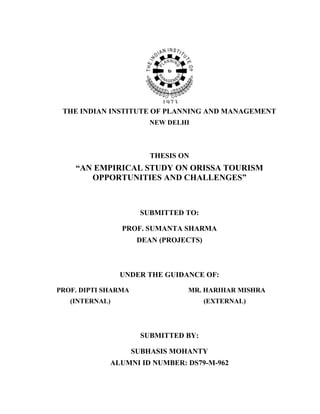 THE INDIAN INSTITUTE OF PLANNING AND MANAGEMENT
                        NEW DELHI



                         THESIS ON
    “AN EMPIRICAL STUDY ON ORISSA TOURISM
       OPPORTUNITIES AND CHALLENGES”



                      SUBMITTED TO:

                PROF. SUMANTA SHARMA
                      DEAN (PROJECTS)



                UNDER THE GUIDANCE OF:

PROF. DIPTI SHARMA               MR. HARIHAR MISHRA
   (INTERNAL)                           (EXTERNAL)




                      SUBMITTED BY:

                     SUBHASIS MOHANTY
             ALUMNI ID NUMBER: DS79-M-962
 