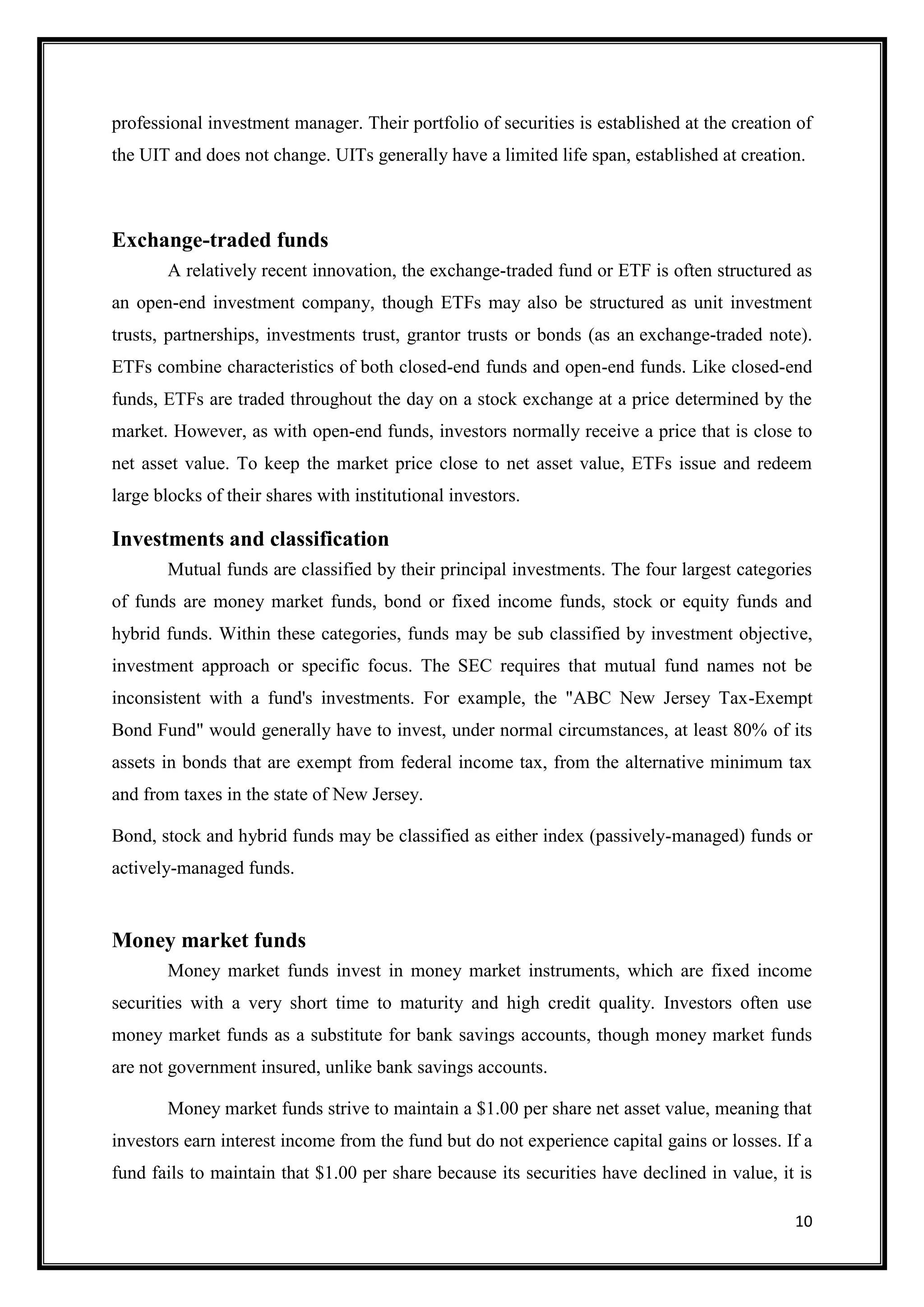 professional investment manager. Their portfolio of securities is established at the creation of
the UIT and does not change. UITs generally have a limited life span, established at creation.



Exchange-traded funds
       A relatively recent innovation, the exchange-traded fund or ETF is often structured as
an open-end investment company, though ETFs may also be structured as unit investment
trusts, partnerships, investments trust, grantor trusts or bonds (as an exchange-traded note).
ETFs combine characteristics of both closed-end funds and open-end funds. Like closed-end
funds, ETFs are traded throughout the day on a stock exchange at a price determined by the
market. However, as with open-end funds, investors normally receive a price that is close to
net asset value. To keep the market price close to net asset value, ETFs issue and redeem
large blocks of their shares with institutional investors.

Investments and classification
       Mutual funds are classified by their principal investments. The four largest categories
of funds are money market funds, bond or fixed income funds, stock or equity funds and
hybrid funds. Within these categories, funds may be sub classified by investment objective,
investment approach or specific focus. The SEC requires that mutual fund names not be
inconsistent with a fund's investments. For example, the "ABC New Jersey Tax-Exempt
Bond Fund" would generally have to invest, under normal circumstances, at least 80% of its
assets in bonds that are exempt from federal income tax, from the alternative minimum tax
and from taxes in the state of New Jersey.

Bond, stock and hybrid funds may be classified as either index (passively-managed) funds or
actively-managed funds.


Money market funds
       Money market funds invest in money market instruments, which are fixed income
securities with a very short time to maturity and high credit quality. Investors often use
money market funds as a substitute for bank savings accounts, though money market funds
are not government insured, unlike bank savings accounts.

       Money market funds strive to maintain a $1.00 per share net asset value, meaning that
investors earn interest income from the fund but do not experience capital gains or losses. If a
fund fails to maintain that $1.00 per share because its securities have declined in value, it is

                                                                                             10
 