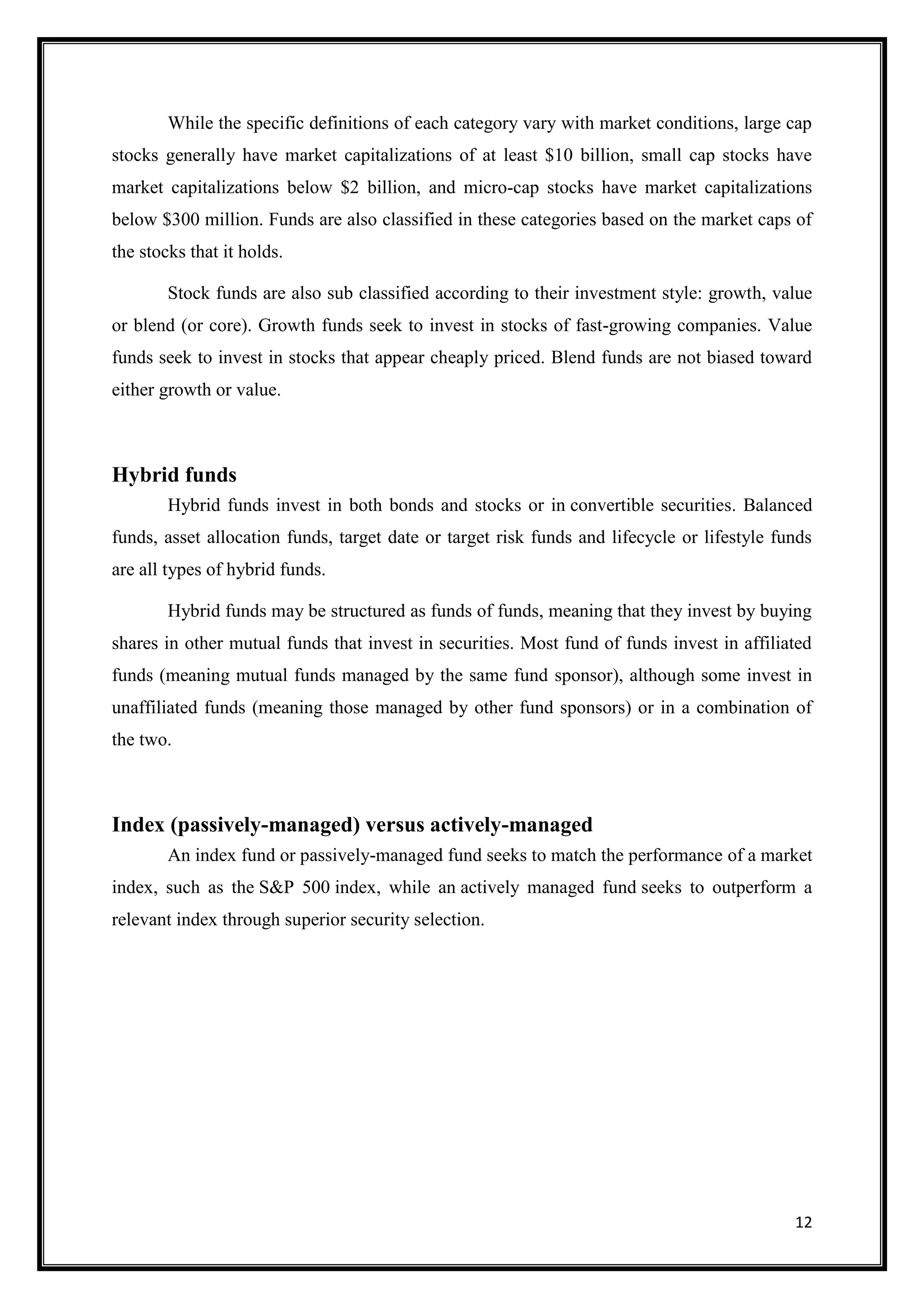 While the specific definitions of each category vary with market conditions, large cap
stocks generally have market capitalizations of at least $10 billion, small cap stocks have
market capitalizations below $2 billion, and micro-cap stocks have market capitalizations
below $300 million. Funds are also classified in these categories based on the market caps of
the stocks that it holds.

        Stock funds are also sub classified according to their investment style: growth, value
or blend (or core). Growth funds seek to invest in stocks of fast-growing companies. Value
funds seek to invest in stocks that appear cheaply priced. Blend funds are not biased toward
either growth or value.



Hybrid funds
        Hybrid funds invest in both bonds and stocks or in convertible securities. Balanced
funds, asset allocation funds, target date or target risk funds and lifecycle or lifestyle funds
are all types of hybrid funds.

        Hybrid funds may be structured as funds of funds, meaning that they invest by buying
shares in other mutual funds that invest in securities. Most fund of funds invest in affiliated
funds (meaning mutual funds managed by the same fund sponsor), although some invest in
unaffiliated funds (meaning those managed by other fund sponsors) or in a combination of
the two.



Index (passively-managed) versus actively-managed
        An index fund or passively-managed fund seeks to match the performance of a market
index, such as the S&P 500 index, while an actively managed fund seeks to outperform a
relevant index through superior security selection.




                                                                                             12
 