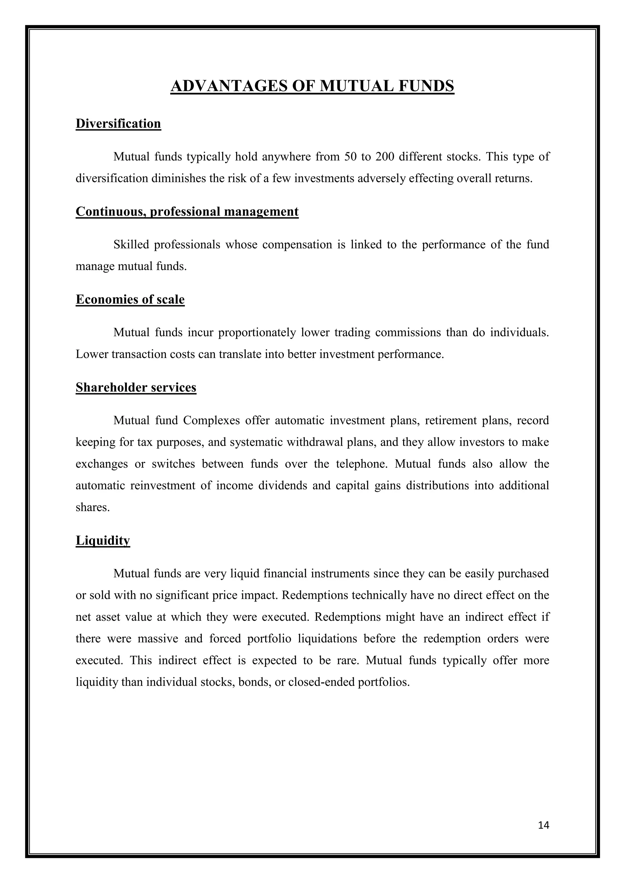 ADVANTAGES OF MUTUAL FUNDS

Diversification

          Mutual funds typically hold anywhere from 50 to 200 different stocks. This type of
diversification diminishes the risk of a few investments adversely effecting overall returns.

Continuous, professional management

          Skilled professionals whose compensation is linked to the performance of the fund
manage mutual funds.

Economies of scale

          Mutual funds incur proportionately lower trading commissions than do individuals.
Lower transaction costs can translate into better investment performance.

Shareholder services

          Mutual fund Complexes offer automatic investment plans, retirement plans, record
keeping for tax purposes, and systematic withdrawal plans, and they allow investors to make
exchanges or switches between funds over the telephone. Mutual funds also allow the
automatic reinvestment of income dividends and capital gains distributions into additional
shares.

Liquidity

          Mutual funds are very liquid financial instruments since they can be easily purchased
or sold with no significant price impact. Redemptions technically have no direct effect on the
net asset value at which they were executed. Redemptions might have an indirect effect if
there were massive and forced portfolio liquidations before the redemption orders were
executed. This indirect effect is expected to be rare. Mutual funds typically offer more
liquidity than individual stocks, bonds, or closed-ended portfolios.




                                                                                                14
 