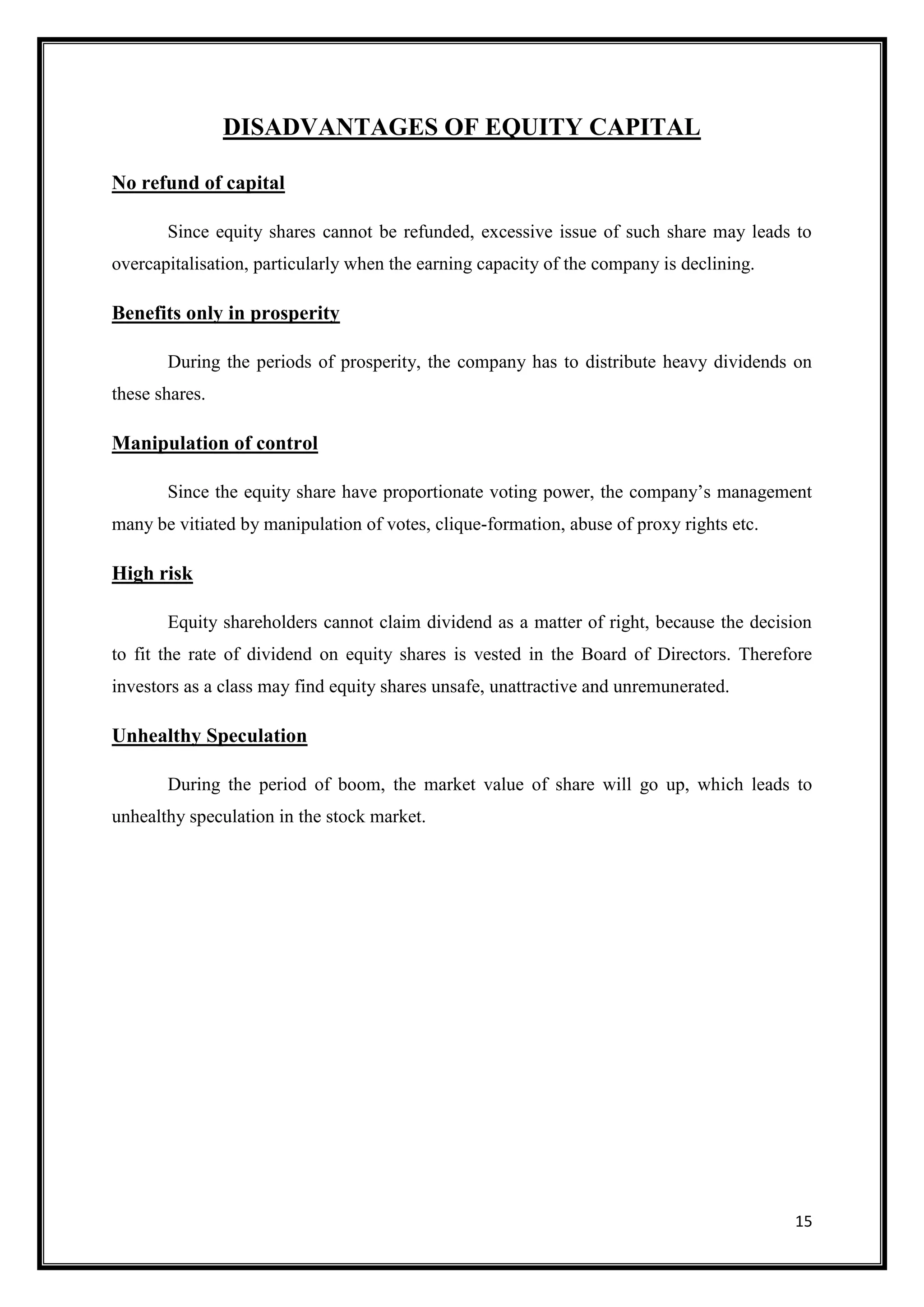 DISADVANTAGES OF EQUITY CAPITAL

No refund of capital

       Since equity shares cannot be refunded, excessive issue of such share may leads to
overcapitalisation, particularly when the earning capacity of the company is declining.

Benefits only in prosperity

       During the periods of prosperity, the company has to distribute heavy dividends on
these shares.

Manipulation of control

       Since the equity share have proportionate voting power, the company‟s management
many be vitiated by manipulation of votes, clique-formation, abuse of proxy rights etc.

High risk

       Equity shareholders cannot claim dividend as a matter of right, because the decision
to fit the rate of dividend on equity shares is vested in the Board of Directors. Therefore
investors as a class may find equity shares unsafe, unattractive and unremunerated.

Unhealthy Speculation

       During the period of boom, the market value of share will go up, which leads to
unhealthy speculation in the stock market.




                                                                                          15
 