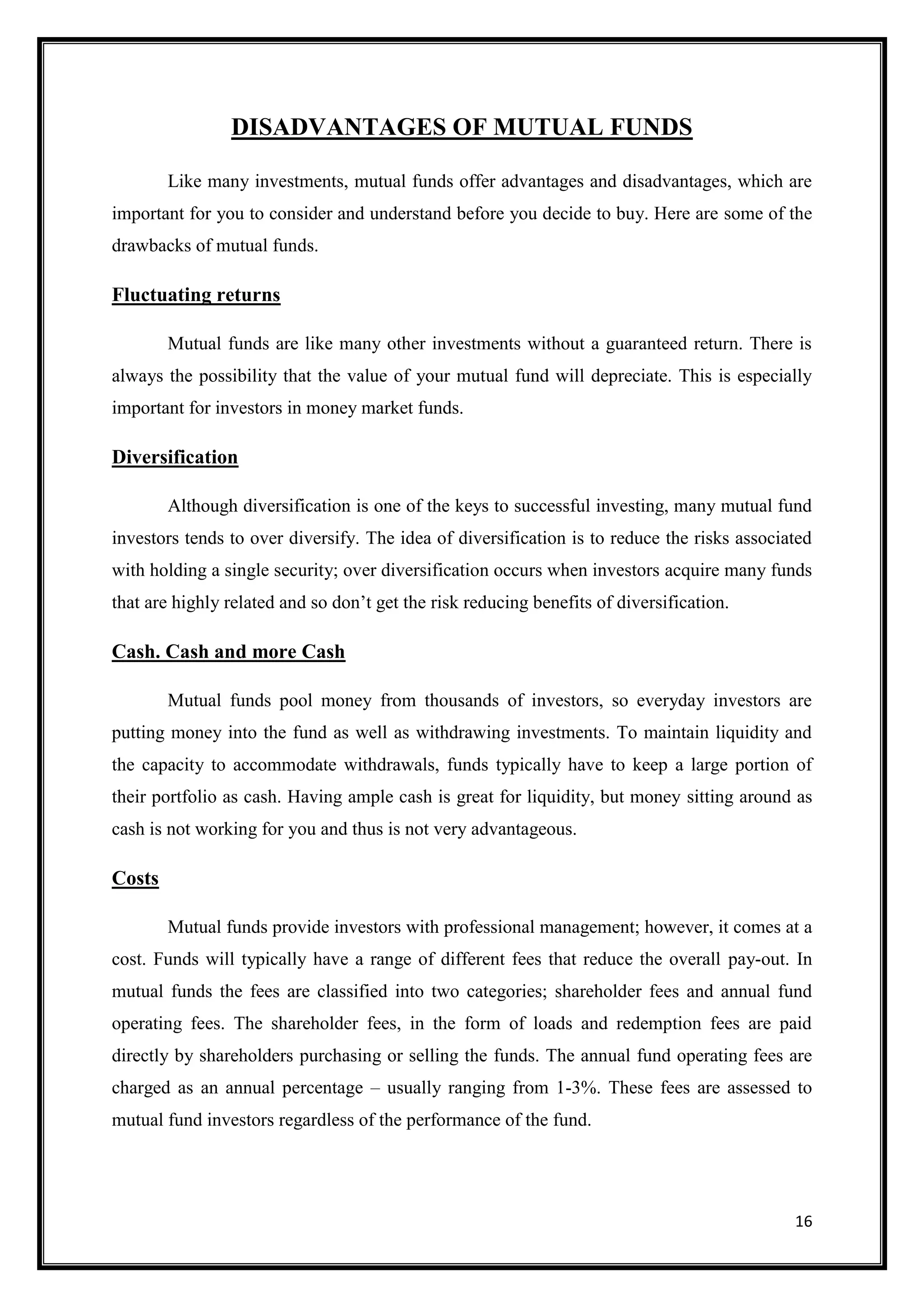 DISADVANTAGES OF MUTUAL FUNDS

        Like many investments, mutual funds offer advantages and disadvantages, which are
important for you to consider and understand before you decide to buy. Here are some of the
drawbacks of mutual funds.

Fluctuating returns

        Mutual funds are like many other investments without a guaranteed return. There is
always the possibility that the value of your mutual fund will depreciate. This is especially
important for investors in money market funds.

Diversification

        Although diversification is one of the keys to successful investing, many mutual fund
investors tends to over diversify. The idea of diversification is to reduce the risks associated
with holding a single security; over diversification occurs when investors acquire many funds
that are highly related and so don‟t get the risk reducing benefits of diversification.

Cash. Cash and more Cash

        Mutual funds pool money from thousands of investors, so everyday investors are
putting money into the fund as well as withdrawing investments. To maintain liquidity and
the capacity to accommodate withdrawals, funds typically have to keep a large portion of
their portfolio as cash. Having ample cash is great for liquidity, but money sitting around as
cash is not working for you and thus is not very advantageous.

Costs

        Mutual funds provide investors with professional management; however, it comes at a
cost. Funds will typically have a range of different fees that reduce the overall pay-out. In
mutual funds the fees are classified into two categories; shareholder fees and annual fund
operating fees. The shareholder fees, in the form of loads and redemption fees are paid
directly by shareholders purchasing or selling the funds. The annual fund operating fees are
charged as an annual percentage – usually ranging from 1-3%. These fees are assessed to
mutual fund investors regardless of the performance of the fund.




                                                                                             16
 