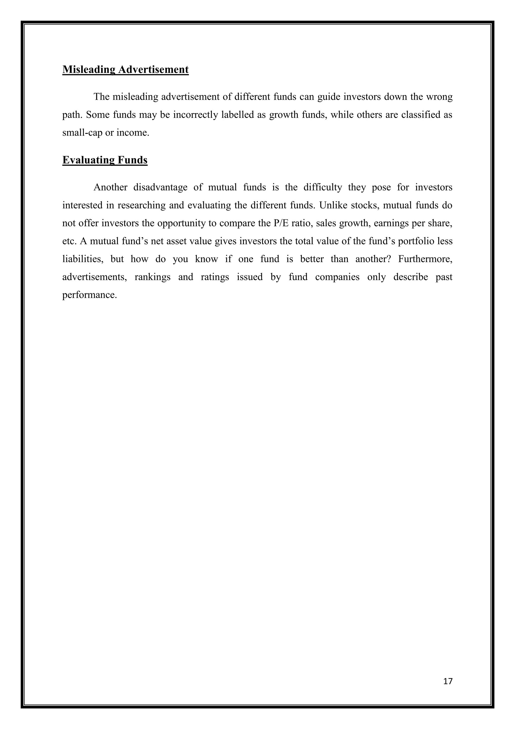Misleading Advertisement

       The misleading advertisement of different funds can guide investors down the wrong
path. Some funds may be incorrectly labelled as growth funds, while others are classified as
small-cap or income.

Evaluating Funds

       Another disadvantage of mutual funds is the difficulty they pose for investors
interested in researching and evaluating the different funds. Unlike stocks, mutual funds do
not offer investors the opportunity to compare the P/E ratio, sales growth, earnings per share,
etc. A mutual fund‟s net asset value gives investors the total value of the fund‟s portfolio less
liabilities, but how do you know if one fund is better than another? Furthermore,
advertisements, rankings and ratings issued by fund companies only describe past
performance.




                                                                                              17
 