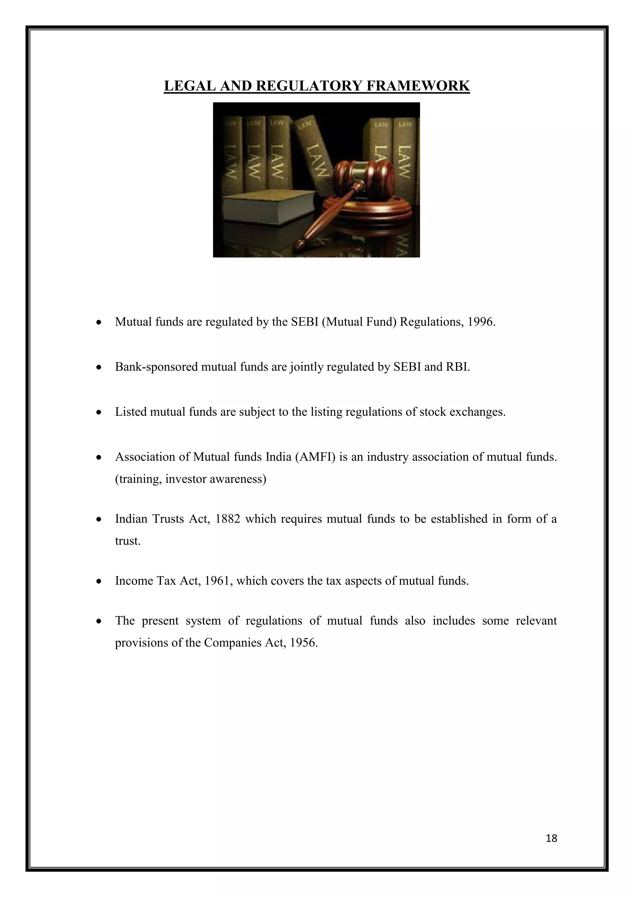 LEGAL AND REGULATORY FRAMEWORK




Mutual funds are regulated by the SEBI (Mutual Fund) Regulations, 1996.


Bank-sponsored mutual funds are jointly regulated by SEBI and RBI.


Listed mutual funds are subject to the listing regulations of stock exchanges.


Association of Mutual funds India (AMFI) is an industry association of mutual funds.
(training, investor awareness)


Indian Trusts Act, 1882 which requires mutual funds to be established in form of a
trust.


Income Tax Act, 1961, which covers the tax aspects of mutual funds.


The present system of regulations of mutual funds also includes some relevant
provisions of the Companies Act, 1956.




                                                                                 18
 