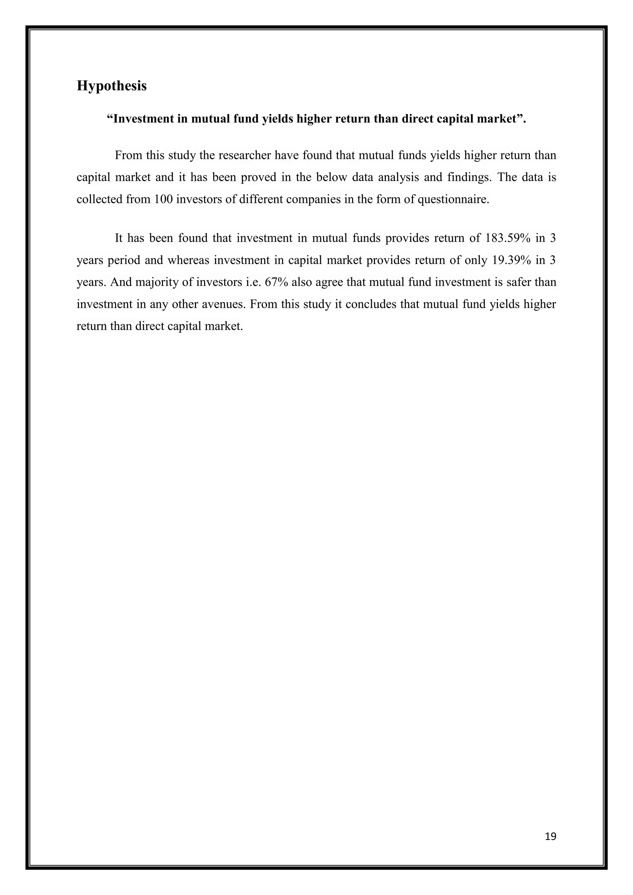 Hypothesis

      “Investment in mutual fund yields higher return than direct capital market”.

       From this study the researcher have found that mutual funds yields higher return than
capital market and it has been proved in the below data analysis and findings. The data is
collected from 100 investors of different companies in the form of questionnaire.


       It has been found that investment in mutual funds provides return of 183.59% in 3
years period and whereas investment in capital market provides return of only 19.39% in 3
years. And majority of investors i.e. 67% also agree that mutual fund investment is safer than
investment in any other avenues. From this study it concludes that mutual fund yields higher
return than direct capital market.




                                                                                           19
 