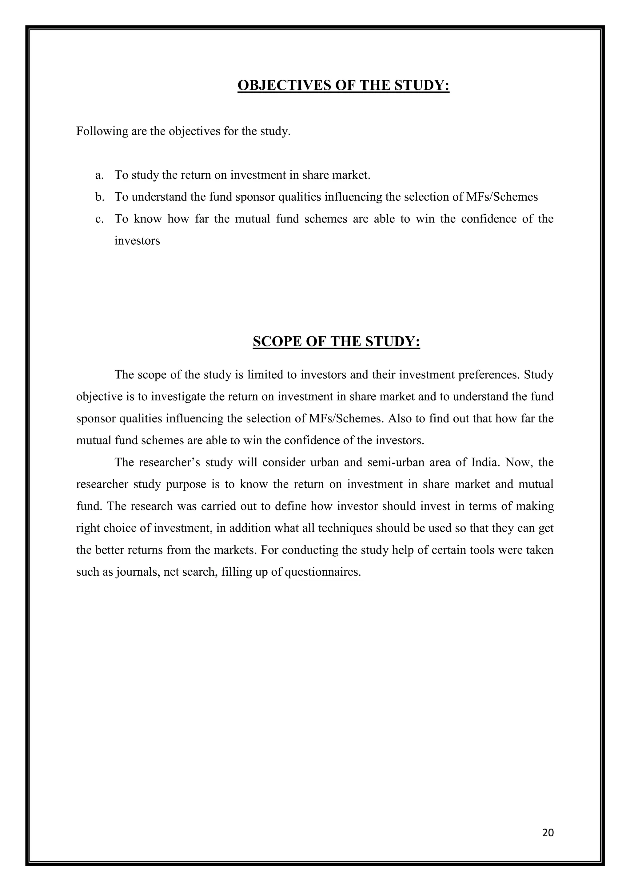 OBJECTIVES OF THE STUDY:


Following are the objectives for the study.


   a. To study the return on investment in share market.
   b. To understand the fund sponsor qualities influencing the selection of MFs/Schemes
   c. To know how far the mutual fund schemes are able to win the confidence of the
       investors




                                    SCOPE OF THE STUDY:

       The scope of the study is limited to investors and their investment preferences. Study
objective is to investigate the return on investment in share market and to understand the fund
sponsor qualities influencing the selection of MFs/Schemes. Also to find out that how far the
mutual fund schemes are able to win the confidence of the investors.
       The researcher‟s study will consider urban and semi-urban area of India. Now, the
researcher study purpose is to know the return on investment in share market and mutual
fund. The research was carried out to define how investor should invest in terms of making
right choice of investment, in addition what all techniques should be used so that they can get
the better returns from the markets. For conducting the study help of certain tools were taken
such as journals, net search, filling up of questionnaires.




                                                                                            20
 