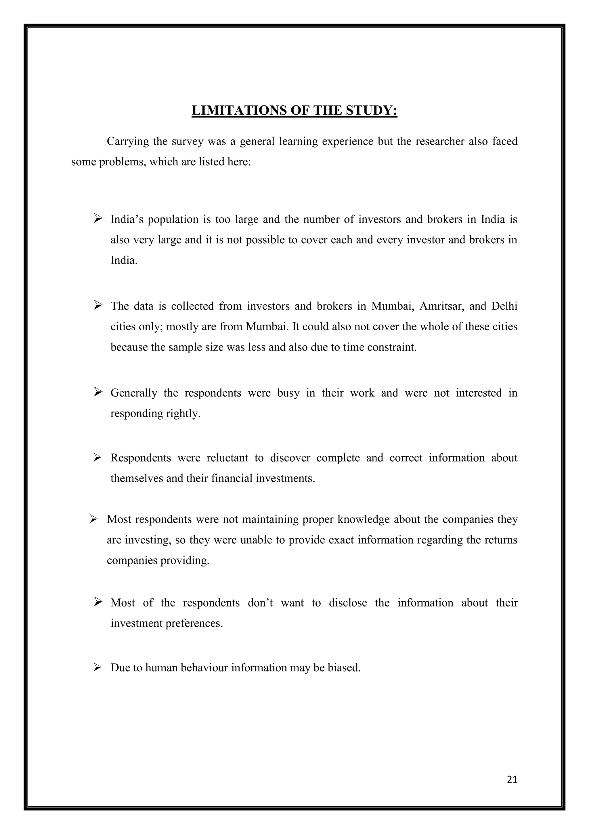 LIMITATIONS OF THE STUDY:

       Carrying the survey was a general learning experience but the researcher also faced
some problems, which are listed here:



     India‟s population is too large and the number of investors and brokers in India is
        also very large and it is not possible to cover each and every investor and brokers in
        India.


     The data is collected from investors and brokers in Mumbai, Amritsar, and Delhi
        cities only; mostly are from Mumbai. It could also not cover the whole of these cities
        because the sample size was less and also due to time constraint.


     Generally the respondents were busy in their work and were not interested in
        responding rightly.


     Respondents were reluctant to discover complete and correct information about
        themselves and their financial investments.


    Most respondents were not maintaining proper knowledge about the companies they
       are investing, so they were unable to provide exact information regarding the returns
       companies providing.


     Most of the respondents don‟t want to disclose the information about their
        investment preferences.


     Due to human behaviour information may be biased.




                                                                                           21
 