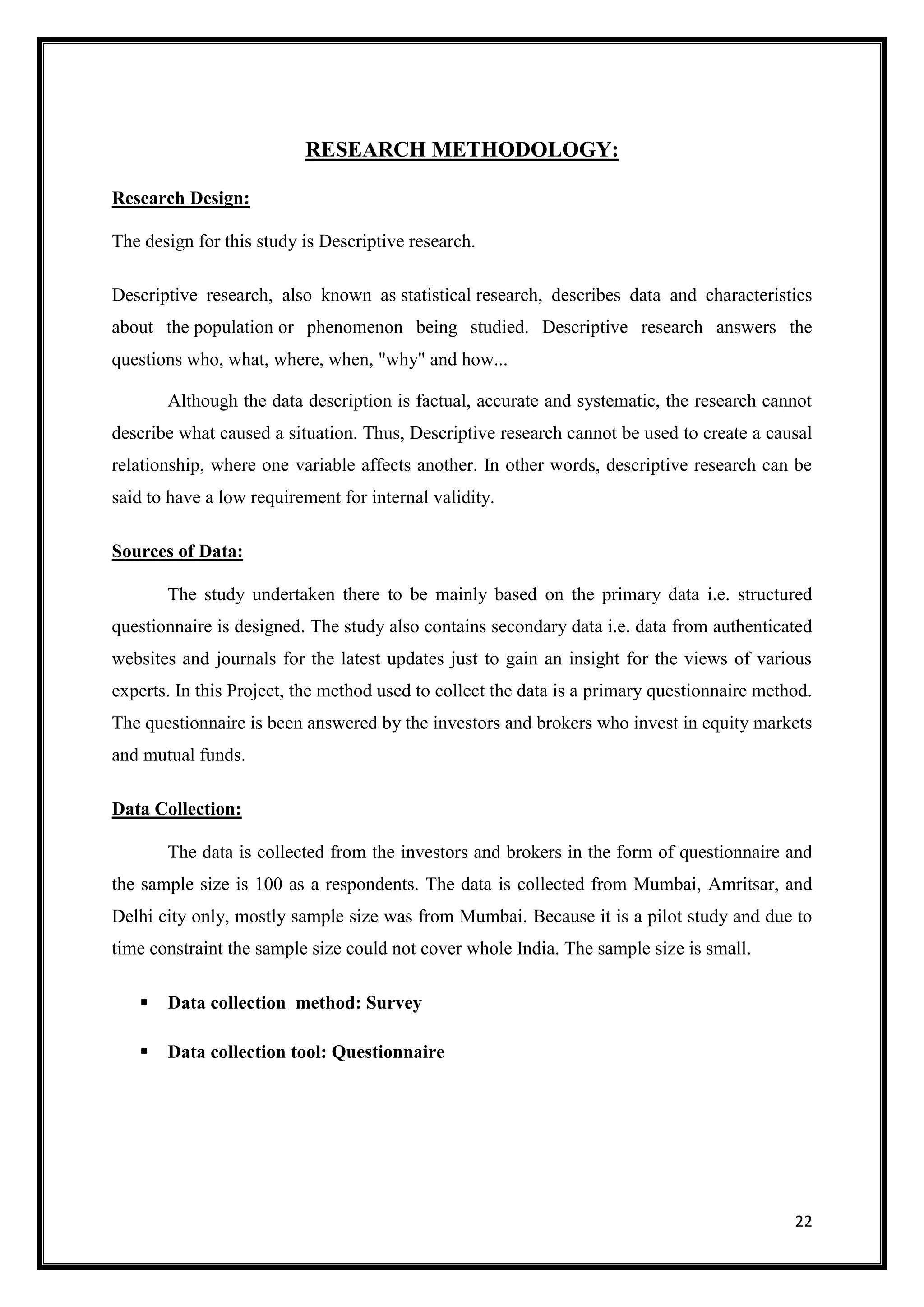 RESEARCH METHODOLOGY:

Research Design:

The design for this study is Descriptive research.

Descriptive research, also known as statistical research, describes data and characteristics
about the population or phenomenon being studied. Descriptive research answers the
questions who, what, where, when, "why" and how...

       Although the data description is factual, accurate and systematic, the research cannot
describe what caused a situation. Thus, Descriptive research cannot be used to create a causal
relationship, where one variable affects another. In other words, descriptive research can be
said to have a low requirement for internal validity.

Sources of Data:

       The study undertaken there to be mainly based on the primary data i.e. structured
questionnaire is designed. The study also contains secondary data i.e. data from authenticated
websites and journals for the latest updates just to gain an insight for the views of various
experts. In this Project, the method used to collect the data is a primary questionnaire method.
The questionnaire is been answered by the investors and brokers who invest in equity markets
and mutual funds.

Data Collection:

       The data is collected from the investors and brokers in the form of questionnaire and
the sample size is 100 as a respondents. The data is collected from Mumbai, Amritsar, and
Delhi city only, mostly sample size was from Mumbai. Because it is a pilot study and due to
time constraint the sample size could not cover whole India. The sample size is small.

      Data collection method: Survey

      Data collection tool: Questionnaire




                                                                                             22
 