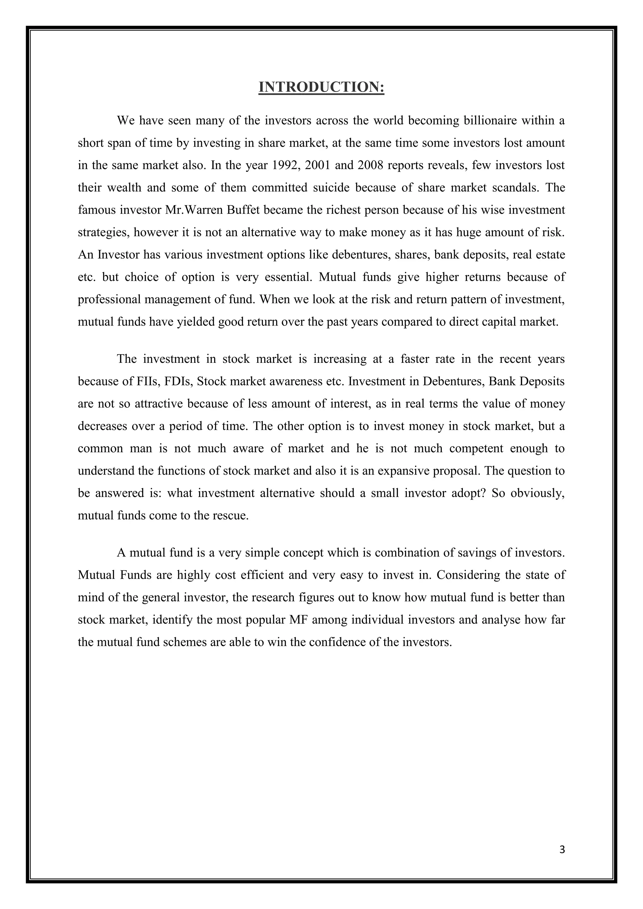 INTRODUCTION:

       We have seen many of the investors across the world becoming billionaire within a
short span of time by investing in share market, at the same time some investors lost amount
in the same market also. In the year 1992, 2001 and 2008 reports reveals, few investors lost
their wealth and some of them committed suicide because of share market scandals. The
famous investor Mr.Warren Buffet became the richest person because of his wise investment
strategies, however it is not an alternative way to make money as it has huge amount of risk.
An Investor has various investment options like debentures, shares, bank deposits, real estate
etc. but choice of option is very essential. Mutual funds give higher returns because of
professional management of fund. When we look at the risk and return pattern of investment,
mutual funds have yielded good return over the past years compared to direct capital market.

       The investment in stock market is increasing at a faster rate in the recent years
because of FIIs, FDIs, Stock market awareness etc. Investment in Debentures, Bank Deposits
are not so attractive because of less amount of interest, as in real terms the value of money
decreases over a period of time. The other option is to invest money in stock market, but a
common man is not much aware of market and he is not much competent enough to
understand the functions of stock market and also it is an expansive proposal. The question to
be answered is: what investment alternative should a small investor adopt? So obviously,
mutual funds come to the rescue.

       A mutual fund is a very simple concept which is combination of savings of investors.
Mutual Funds are highly cost efficient and very easy to invest in. Considering the state of
mind of the general investor, the research figures out to know how mutual fund is better than
stock market, identify the most popular MF among individual investors and analyse how far
the mutual fund schemes are able to win the confidence of the investors.




                                                                                               3
 