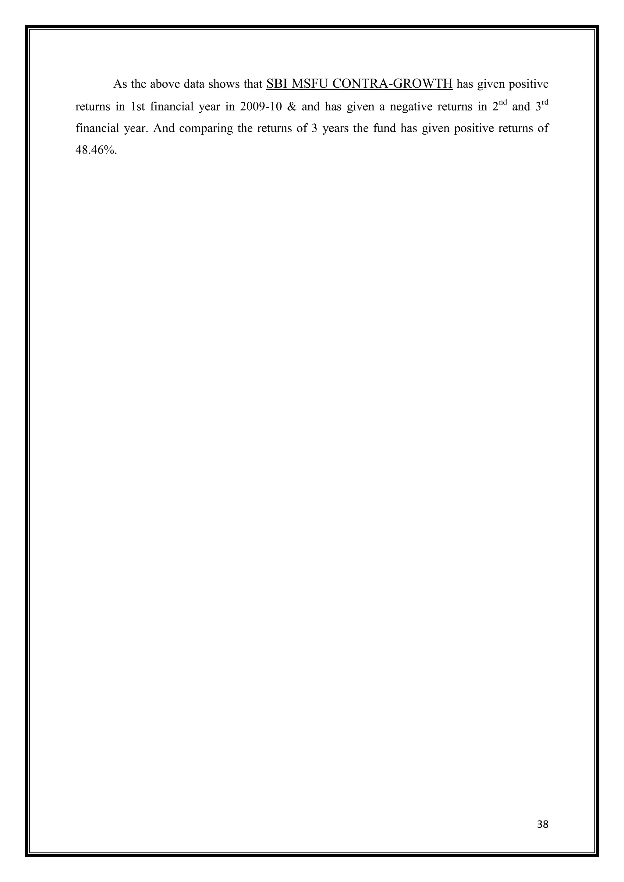 As the above data shows that SBI MSFU CONTRA-GROWTH has given positive
returns in 1st financial year in 2009-10 & and has given a negative returns in 2nd and 3rd
financial year. And comparing the returns of 3 years the fund has given positive returns of
48.46%.




                                                                                        38
 