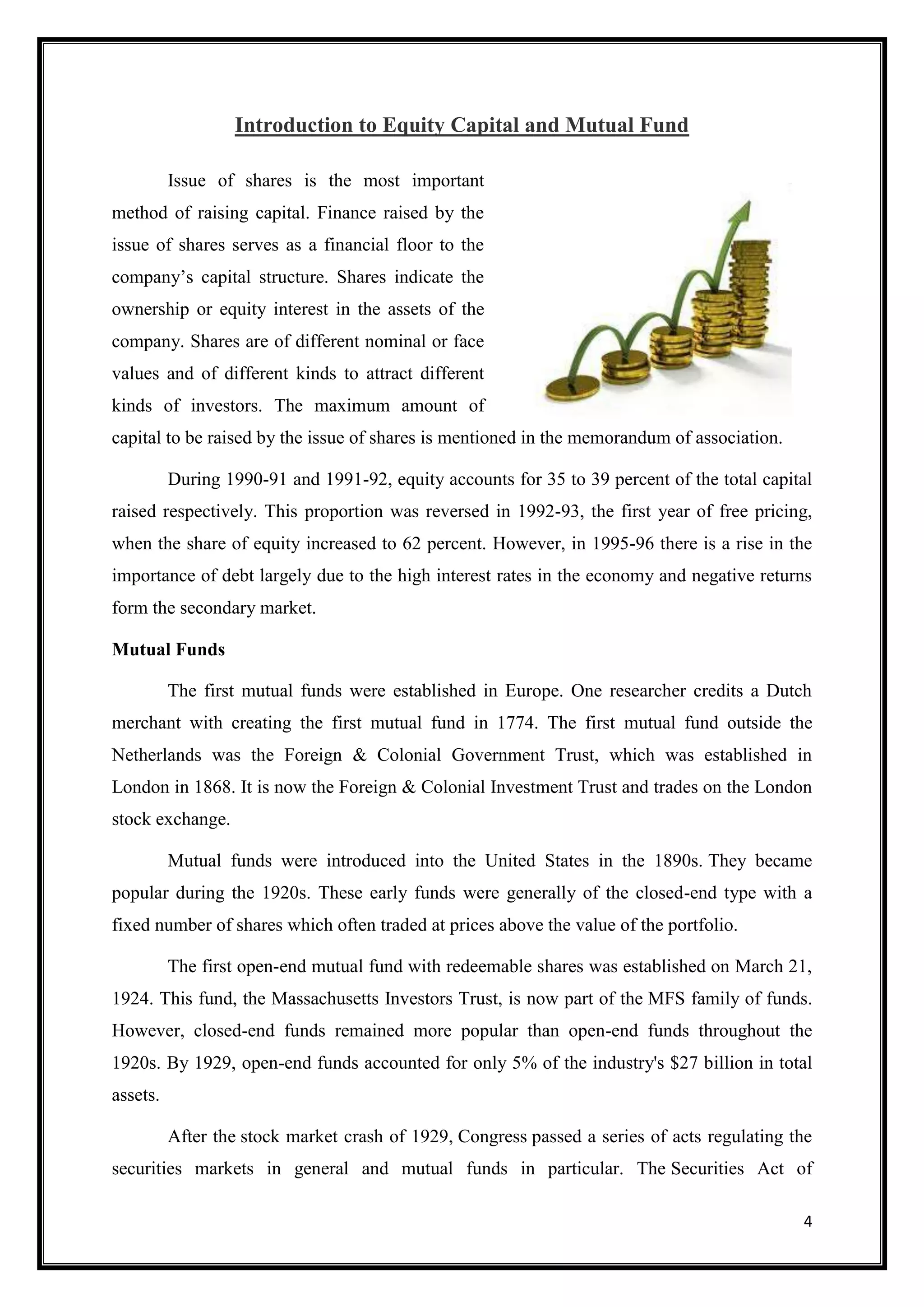 Introduction to Equity Capital and Mutual Fund

          Issue of shares is the most important
method of raising capital. Finance raised by the
issue of shares serves as a financial floor to the
company‟s capital structure. Shares indicate the
ownership or equity interest in the assets of the
company. Shares are of different nominal or face
values and of different kinds to attract different
kinds of investors. The maximum amount of
capital to be raised by the issue of shares is mentioned in the memorandum of association.

          During 1990-91 and 1991-92, equity accounts for 35 to 39 percent of the total capital
raised respectively. This proportion was reversed in 1992-93, the first year of free pricing,
when the share of equity increased to 62 percent. However, in 1995-96 there is a rise in the
importance of debt largely due to the high interest rates in the economy and negative returns
form the secondary market.

Mutual Funds

          The first mutual funds were established in Europe. One researcher credits a Dutch
merchant with creating the first mutual fund in 1774. The first mutual fund outside the
Netherlands was the Foreign & Colonial Government Trust, which was established in
London in 1868. It is now the Foreign & Colonial Investment Trust and trades on the London
stock exchange.

          Mutual funds were introduced into the United States in the 1890s. They became
popular during the 1920s. These early funds were generally of the closed-end type with a
fixed number of shares which often traded at prices above the value of the portfolio.

          The first open-end mutual fund with redeemable shares was established on March 21,
1924. This fund, the Massachusetts Investors Trust, is now part of the MFS family of funds.
However, closed-end funds remained more popular than open-end funds throughout the
1920s. By 1929, open-end funds accounted for only 5% of the industry's $27 billion in total
assets.

          After the stock market crash of 1929, Congress passed a series of acts regulating the
securities markets in general and mutual funds in particular. The Securities Act of

                                                                                             4
 