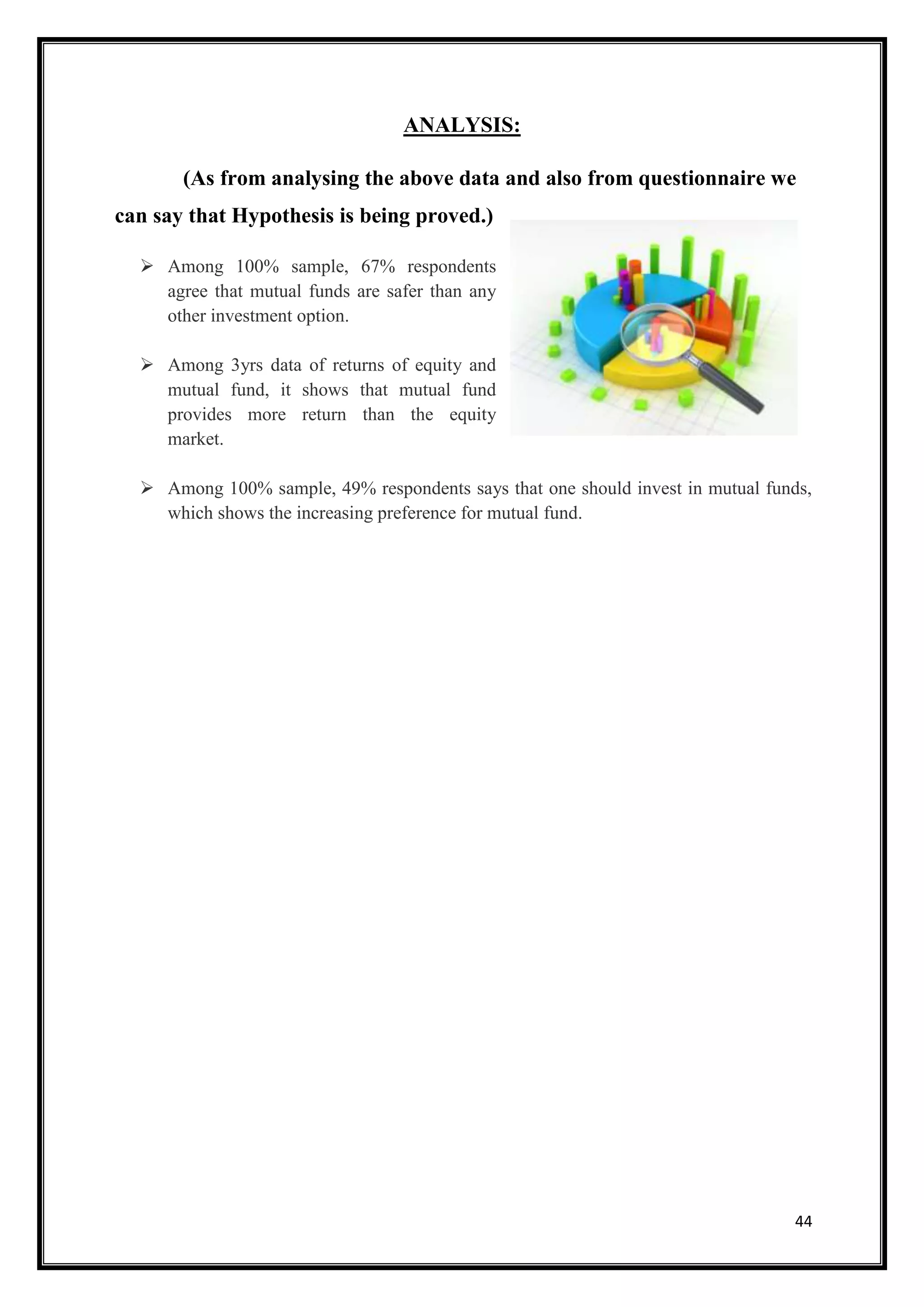ANALYSIS:

       (As from analysing the above data and also from questionnaire we
can say that Hypothesis is being proved.)

   Among 100% sample, 67% respondents
    agree that mutual funds are safer than any
    other investment option.

   Among 3yrs data of returns of equity and
    mutual fund, it shows that mutual fund
    provides more return than the equity
    market.

   Among 100% sample, 49% respondents says that one should invest in mutual funds,
    which shows the increasing preference for mutual fund.




                                                                                44
 