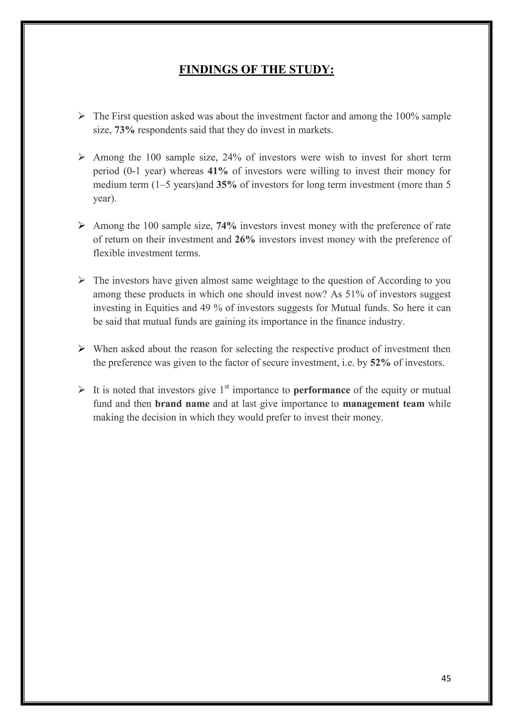 FINDINGS OF THE STUDY:


 The First question asked was about the investment factor and among the 100% sample
  size, 73% respondents said that they do invest in markets.

 Among the 100 sample size, 24% of investors were wish to invest for short term
  period (0-1 year) whereas 41% of investors were willing to invest their money for
  medium term (1–5 years)and 35% of investors for long term investment (more than 5
  year).

 Among the 100 sample size, 74% investors invest money with the preference of rate
  of return on their investment and 26% investors invest money with the preference of
  flexible investment terms.

 The investors have given almost same weightage to the question of According to you
  among these products in which one should invest now? As 51% of investors suggest
  investing in Equities and 49 % of investors suggests for Mutual funds. So here it can
  be said that mutual funds are gaining its importance in the finance industry.

 When asked about the reason for selecting the respective product of investment then
  the preference was given to the factor of secure investment, i.e. by 52% of investors.

 It is noted that investors give 1st importance to performance of the equity or mutual
  fund and then brand name and at last give importance to management team while
  making the decision in which they would prefer to invest their money.




                                                                                     45
 