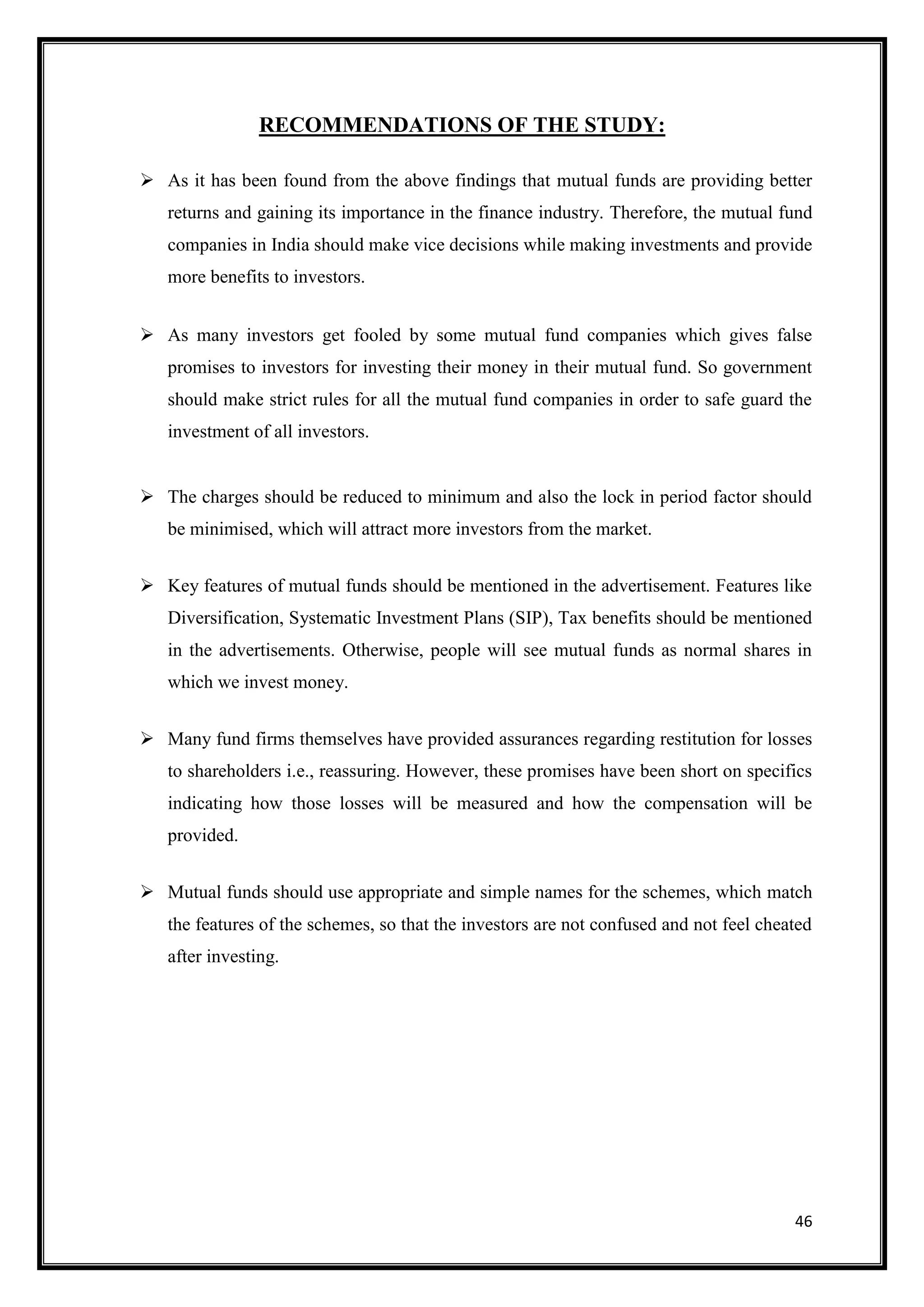 RECOMMENDATIONS OF THE STUDY:

 As it has been found from the above findings that mutual funds are providing better
   returns and gaining its importance in the finance industry. Therefore, the mutual fund
   companies in India should make vice decisions while making investments and provide
   more benefits to investors.


 As many investors get fooled by some mutual fund companies which gives false
   promises to investors for investing their money in their mutual fund. So government
   should make strict rules for all the mutual fund companies in order to safe guard the
   investment of all investors.


 The charges should be reduced to minimum and also the lock in period factor should
   be minimised, which will attract more investors from the market.


 Key features of mutual funds should be mentioned in the advertisement. Features like
   Diversification, Systematic Investment Plans (SIP), Tax benefits should be mentioned
   in the advertisements. Otherwise, people will see mutual funds as normal shares in
   which we invest money.


 Many fund firms themselves have provided assurances regarding restitution for losses
   to shareholders i.e., reassuring. However, these promises have been short on specifics
   indicating how those losses will be measured and how the compensation will be
   provided.


 Mutual funds should use appropriate and simple names for the schemes, which match
   the features of the schemes, so that the investors are not confused and not feel cheated
   after investing.




                                                                                        46
 