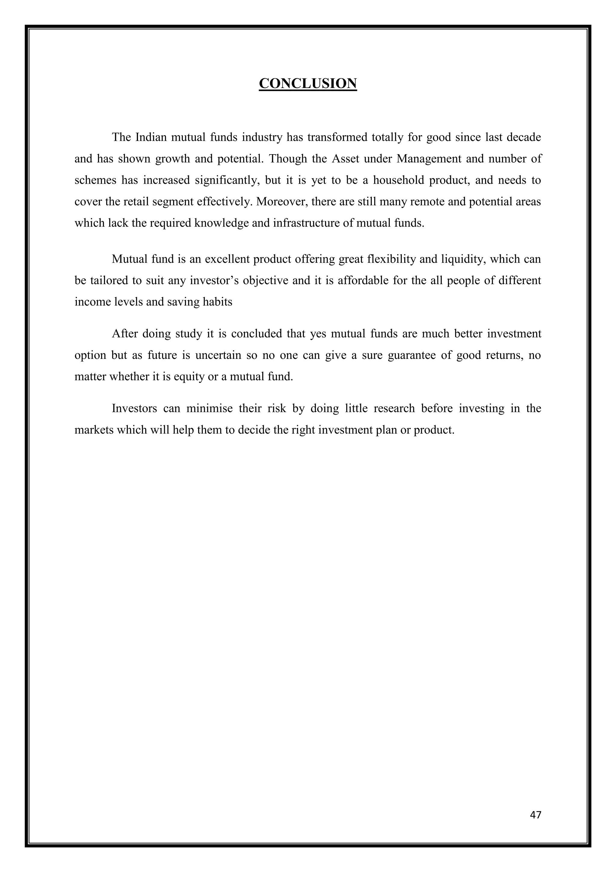CONCLUSION


       The Indian mutual funds industry has transformed totally for good since last decade
and has shown growth and potential. Though the Asset under Management and number of
schemes has increased significantly, but it is yet to be a household product, and needs to
cover the retail segment effectively. Moreover, there are still many remote and potential areas
which lack the required knowledge and infrastructure of mutual funds.

       Mutual fund is an excellent product offering great flexibility and liquidity, which can
be tailored to suit any investor‟s objective and it is affordable for the all people of different
income levels and saving habits

       After doing study it is concluded that yes mutual funds are much better investment
option but as future is uncertain so no one can give a sure guarantee of good returns, no
matter whether it is equity or a mutual fund.

       Investors can minimise their risk by doing little research before investing in the
markets which will help them to decide the right investment plan or product.




                                                                                              47
 