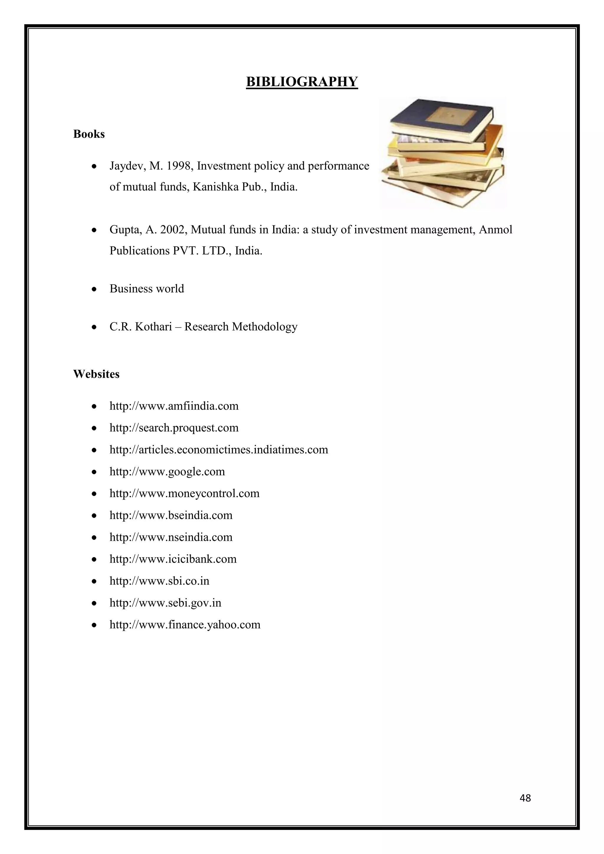BIBLIOGRAPHY


Books

        Jaydev, M. 1998, Investment policy and performance
        of mutual funds, Kanishka Pub., India.


        Gupta, A. 2002, Mutual funds in India: a study of investment management, Anmol
        Publications PVT. LTD., India.


        Business world


        C.R. Kothari – Research Methodology


Websites

        http://www.amfiindia.com
        http://search.proquest.com
        http://articles.economictimes.indiatimes.com
        http://www.google.com
        http://www.moneycontrol.com
        http://www.bseindia.com
        http://www.nseindia.com
        http://www.icicibank.com
        http://www.sbi.co.in
        http://www.sebi.gov.in
        http://www.finance.yahoo.com




                                                                                         48
 