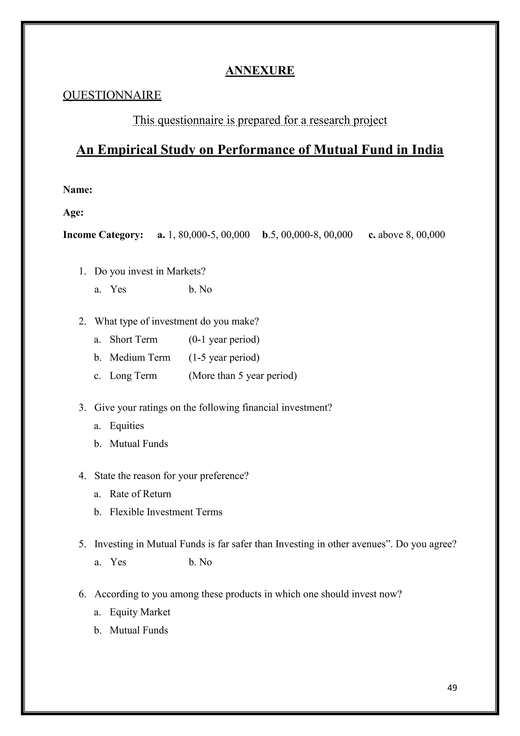 ANNEXURE

QUESTIONNAIRE

                 This questionnaire is prepared for a research project

  An Empirical Study on Performance of Mutual Fund in India

Name:

Age:

Income Category:       a. 1, 80,000-5, 00,000     b.5, 00,000-8, 00,000   c. above 8, 00,000


   1. Do you invest in Markets?
        a. Yes                b. No


   2. What type of investment do you make?
        a. Short Term         (0-1 year period)
        b. Medium Term        (1-5 year period)
        c. Long Term          (More than 5 year period)


   3. Give your ratings on the following financial investment?
        a. Equities
        b. Mutual Funds


   4. State the reason for your preference?
        a. Rate of Return
        b. Flexible Investment Terms


   5. Investing in Mutual Funds is far safer than Investing in other avenues”. Do you agree?
        a. Yes                b. No


   6. According to you among these products in which one should invest now?
        a. Equity Market
        b. Mutual Funds




                                                                                               49
 