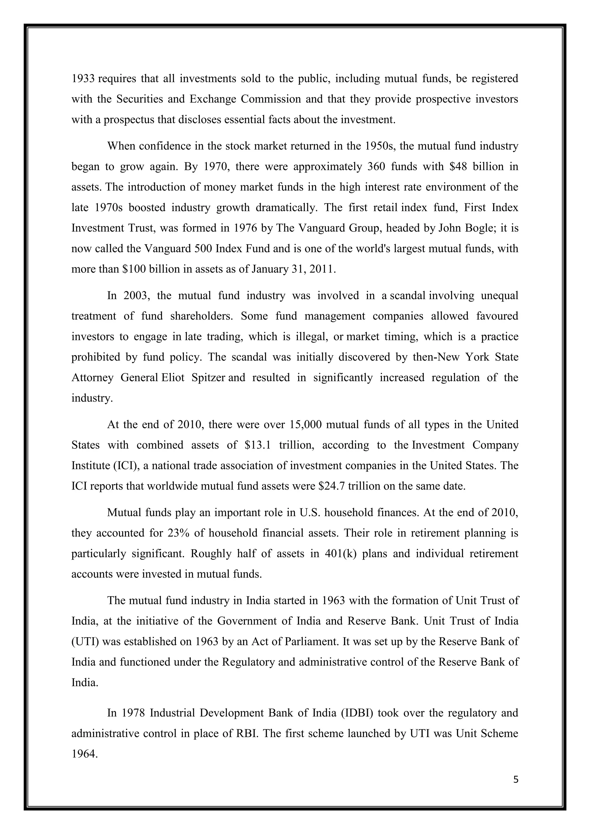 1933 requires that all investments sold to the public, including mutual funds, be registered
with the Securities and Exchange Commission and that they provide prospective investors
with a prospectus that discloses essential facts about the investment.

         When confidence in the stock market returned in the 1950s, the mutual fund industry
began to grow again. By 1970, there were approximately 360 funds with $48 billion in
assets. The introduction of money market funds in the high interest rate environment of the
late 1970s boosted industry growth dramatically. The first retail index fund, First Index
Investment Trust, was formed in 1976 by The Vanguard Group, headed by John Bogle; it is
now called the Vanguard 500 Index Fund and is one of the world's largest mutual funds, with
more than $100 billion in assets as of January 31, 2011.

         In 2003, the mutual fund industry was involved in a scandal involving unequal
treatment of fund shareholders. Some fund management companies allowed favoured
investors to engage in late trading, which is illegal, or market timing, which is a practice
prohibited by fund policy. The scandal was initially discovered by then-New York State
Attorney General Eliot Spitzer and resulted in significantly increased regulation of the
industry.

         At the end of 2010, there were over 15,000 mutual funds of all types in the United
States with combined assets of $13.1 trillion, according to the Investment Company
Institute (ICI), a national trade association of investment companies in the United States. The
ICI reports that worldwide mutual fund assets were $24.7 trillion on the same date.

         Mutual funds play an important role in U.S. household finances. At the end of 2010,
they accounted for 23% of household financial assets. Their role in retirement planning is
particularly significant. Roughly half of assets in 401(k) plans and individual retirement
accounts were invested in mutual funds.

         The mutual fund industry in India started in 1963 with the formation of Unit Trust of
India, at the initiative of the Government of India and Reserve Bank. Unit Trust of India
(UTI) was established on 1963 by an Act of Parliament. It was set up by the Reserve Bank of
India and functioned under the Regulatory and administrative control of the Reserve Bank of
India.

         In 1978 Industrial Development Bank of India (IDBI) took over the regulatory and
administrative control in place of RBI. The first scheme launched by UTI was Unit Scheme
1964.

                                                                                             5
 