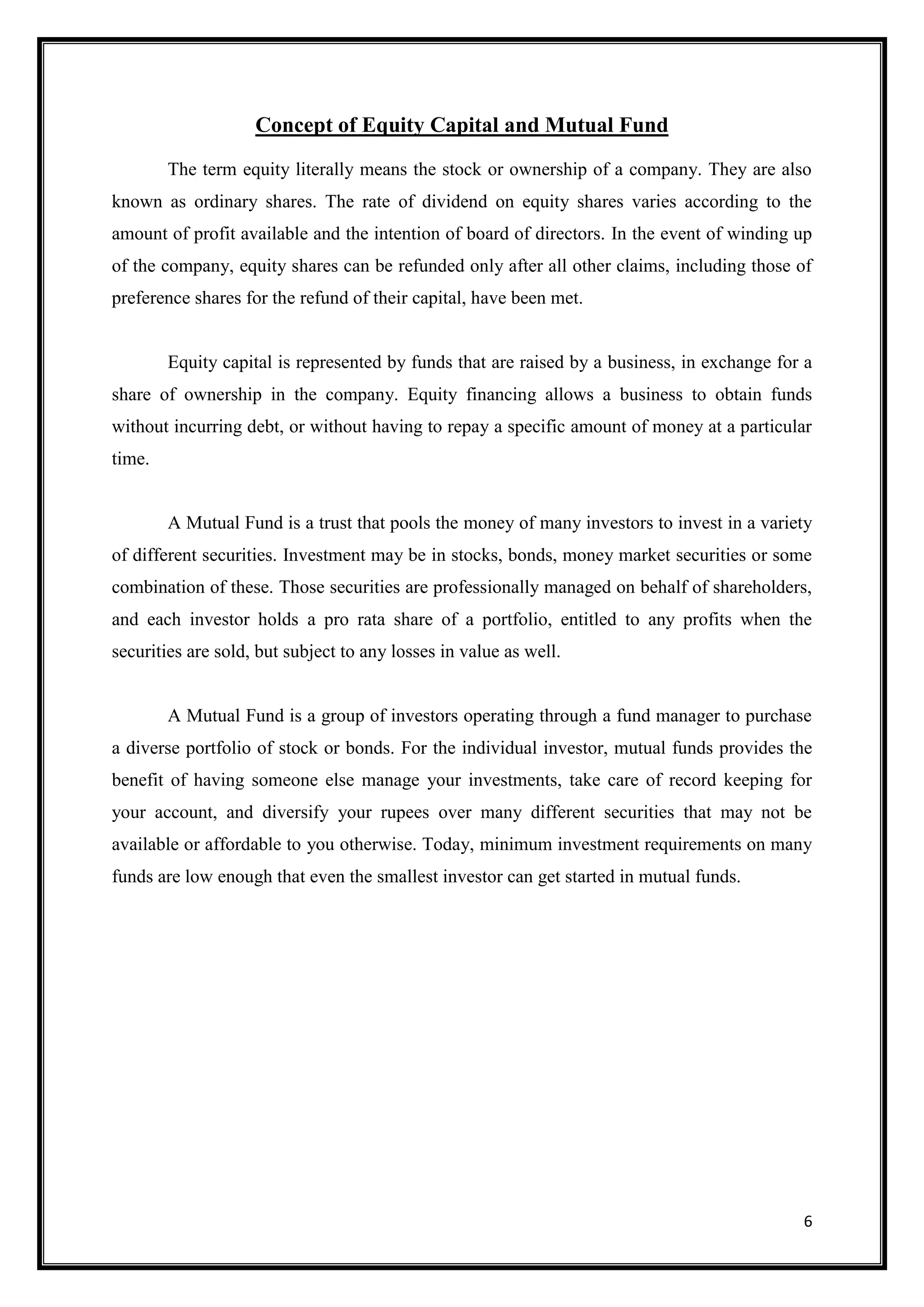 Concept of Equity Capital and Mutual Fund
        The term equity literally means the stock or ownership of a company. They are also
known as ordinary shares. The rate of dividend on equity shares varies according to the
amount of profit available and the intention of board of directors. In the event of winding up
of the company, equity shares can be refunded only after all other claims, including those of
preference shares for the refund of their capital, have been met.


        Equity capital is represented by funds that are raised by a business, in exchange for a
share of ownership in the company. Equity financing allows a business to obtain funds
without incurring debt, or without having to repay a specific amount of money at a particular
time.


        A Mutual Fund is a trust that pools the money of many investors to invest in a variety
of different securities. Investment may be in stocks, bonds, money market securities or some
combination of these. Those securities are professionally managed on behalf of shareholders,
and each investor holds a pro rata share of a portfolio, entitled to any profits when the
securities are sold, but subject to any losses in value as well.


        A Mutual Fund is a group of investors operating through a fund manager to purchase
a diverse portfolio of stock or bonds. For the individual investor, mutual funds provides the
benefit of having someone else manage your investments, take care of record keeping for
your account, and diversify your rupees over many different securities that may not be
available or affordable to you otherwise. Today, minimum investment requirements on many
funds are low enough that even the smallest investor can get started in mutual funds.




                                                                                             6
 