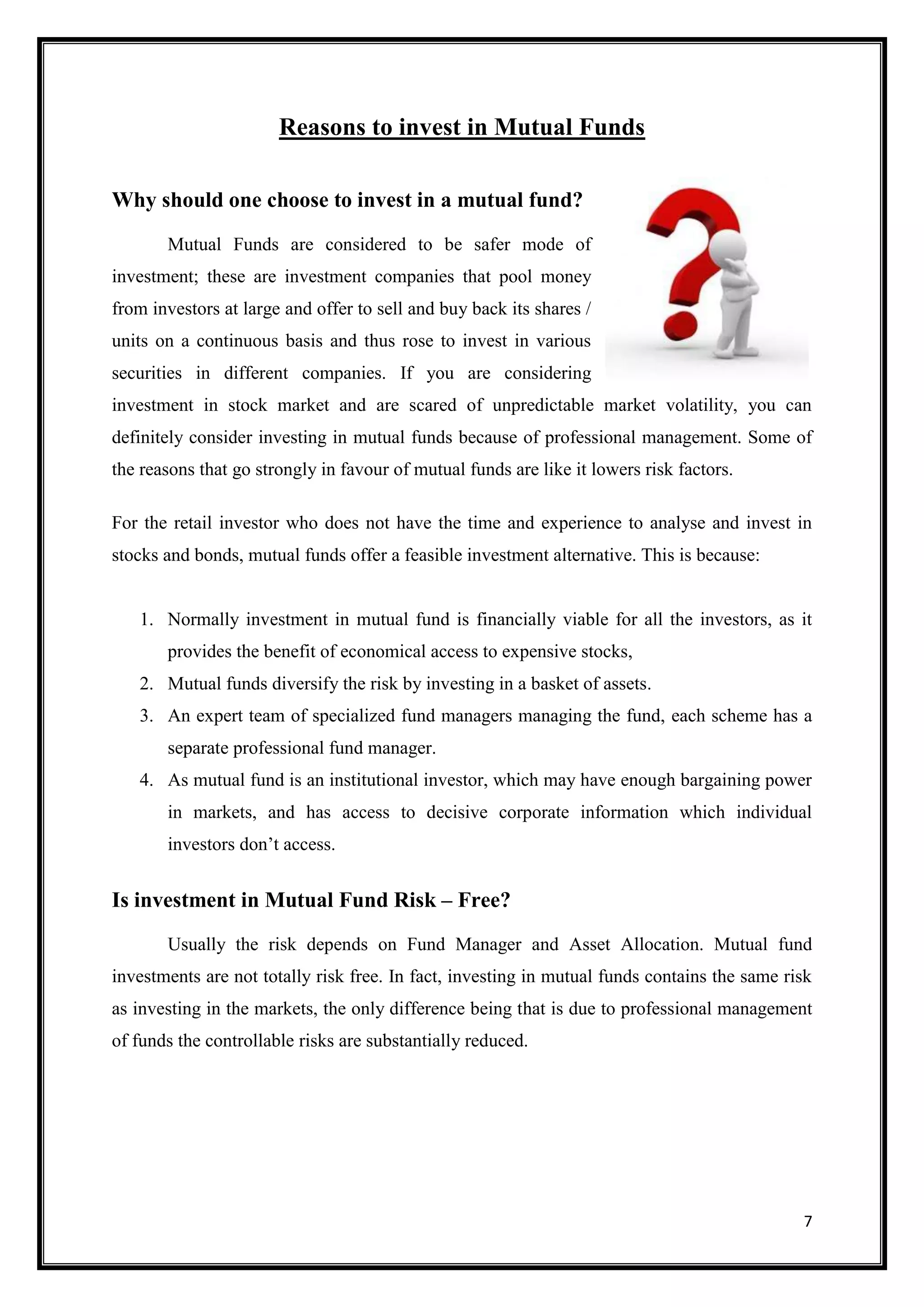 Reasons to invest in Mutual Funds

Why should one choose to invest in a mutual fund?
       Mutual Funds are considered to be safer mode of
investment; these are investment companies that pool money
from investors at large and offer to sell and buy back its shares /
units on a continuous basis and thus rose to invest in various
securities in different companies. If you are considering
investment in stock market and are scared of unpredictable market volatility, you can
definitely consider investing in mutual funds because of professional management. Some of
the reasons that go strongly in favour of mutual funds are like it lowers risk factors.

For the retail investor who does not have the time and experience to analyse and invest in
stocks and bonds, mutual funds offer a feasible investment alternative. This is because:


   1. Normally investment in mutual fund is financially viable for all the investors, as it
       provides the benefit of economical access to expensive stocks,
   2. Mutual funds diversify the risk by investing in a basket of assets.
   3. An expert team of specialized fund managers managing the fund, each scheme has a
       separate professional fund manager.
   4. As mutual fund is an institutional investor, which may have enough bargaining power
       in markets, and has access to decisive corporate information which individual
       investors don‟t access.


Is investment in Mutual Fund Risk – Free?
       Usually the risk depends on Fund Manager and Asset Allocation. Mutual fund
investments are not totally risk free. In fact, investing in mutual funds contains the same risk
as investing in the markets, the only difference being that is due to professional management
of funds the controllable risks are substantially reduced.




                                                                                              7
 
