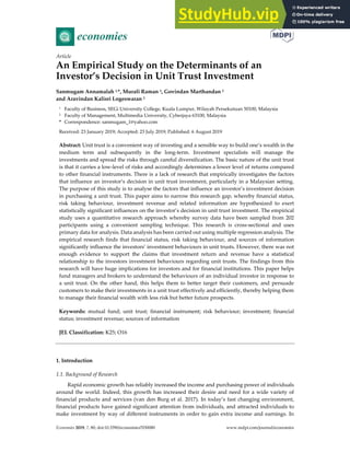 Economies 2019, 7, 80; doi:10.3390/economies7030080 www.mdpi.com/journal/economies
Article
An Empirical Study on the Determinants of an
Investor’s Decision in Unit Trust Investment
Sanmugam Annamalah 1,*, Murali Raman 2, Govindan Marthandan 2
and Aravindan Kalisri Logeswaran 2
1 Faculty of Business, SEGi University College, Kuala Lumpur, Wilayah Persekutuan 50100, Malaysia
2 Faculty of Management, Multimedia University, Cyberjaya 63100, Malaysia
* Correspondence: sanmugam_1@yahoo.com
Received: 23 January 2019; Accepted: 23 July 2019; Published: 6 August 2019
Abstract: Unit trust is a convenient way of investing and a sensible way to build one’s wealth in the
medium term and subsequently in the long-term. Investment specialists will manage the
investments and spread the risks through careful diversification. The basic nature of the unit trust
is that it carries a low-level of risks and accordingly determines a lower level of returns compared
to other financial instruments. There is a lack of research that empirically investigates the factors
that influence an investor’s decision in unit trust investment, particularly in a Malaysian setting.
The purpose of this study is to analyse the factors that influence an investor’s investment decision
in purchasing a unit trust. This paper aims to narrow this research gap, whereby financial status,
risk taking behaviour, investment revenue and related information are hypothesized to exert
statistically significant influences on the investor’s decision in unit trust investment. The empirical
study uses a quantitative research approach whereby survey data have been sampled from 202
participants using a convenient sampling technique. This research is cross-sectional and uses
primary data for analysis. Data analysis has been carried out using multiple regression analysis. The
empirical research finds that financial status, risk taking behaviour, and sources of information
significantly influence the investors’ investment behaviours in unit trusts. However, there was not
enough evidence to support the claims that investment return and revenue have a statistical
relationship to the investors investment behaviours regarding unit trusts. The findings from this
research will have huge implications for investors and for financial institutions. This paper helps
fund managers and brokers to understand the behaviours of an individual investor in response to
a unit trust. On the other hand, this helps them to better target their customers, and persuade
customers to make their investments in a unit trust effectively and efficiently, thereby helping them
to manage their financial wealth with less risk but better future prospects.
Keywords: mutual fund; unit trust; financial instrument; risk behaviour; investment; financial
status; investment revenue; sources of information
JEL Classification: K25; O16
1. Introduction
1.1. Background of Research
Rapid economic growth has reliably increased the income and purchasing power of individuals
around the world. Indeed, this growth has increased their desire and need for a wide variety of
financial products and services (van den Burg et al. 2017). In today’s fast changing environment,
financial products have gained significant attention from individuals, and attracted individuals to
make investment by way of different instruments in order to gain extra income and earnings. In
 