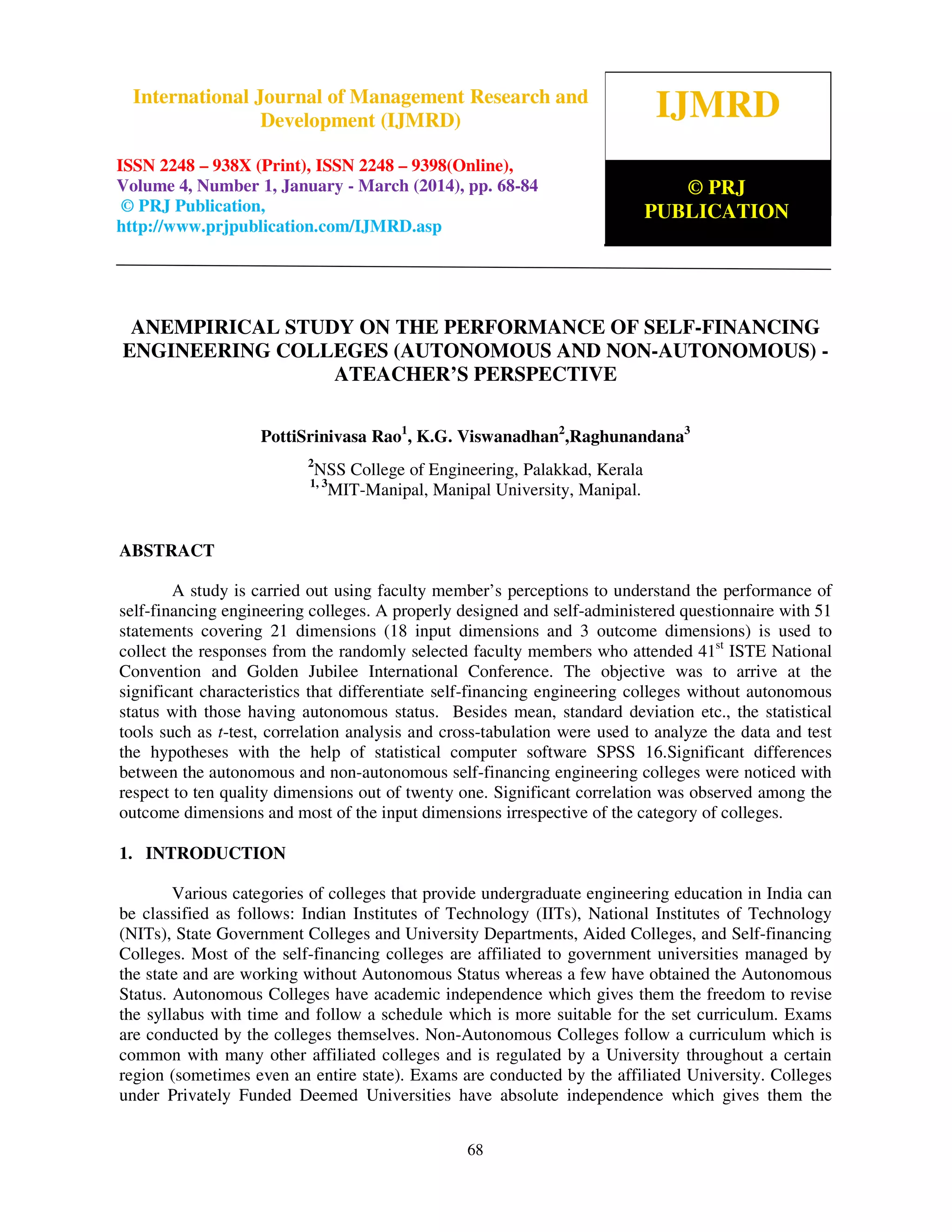 International Journal of Management Research and Development (IJMRD) ISSN 2248-938X (Print),
ISSN 2248-9398 (Online) Volume 4, Number 1, January-March (2014)
68
ANEMPIRICAL STUDY ON THE PERFORMANCE OF SELF-FINANCING
ENGINEERING COLLEGES (AUTONOMOUS AND NON-AUTONOMOUS) -
ATEACHER’S PERSPECTIVE
PottiSrinivasa Rao1
, K.G. Viswanadhan2
,Raghunandana3
2
NSS College of Engineering, Palakkad, Kerala
1, 3
MIT-Manipal, Manipal University, Manipal.
ABSTRACT
A study is carried out using faculty member’s perceptions to understand the performance of
self-financing engineering colleges. A properly designed and self-administered questionnaire with 51
statements covering 21 dimensions (18 input dimensions and 3 outcome dimensions) is used to
collect the responses from the randomly selected faculty members who attended 41st
ISTE National
Convention and Golden Jubilee International Conference. The objective was to arrive at the
significant characteristics that differentiate self-financing engineering colleges without autonomous
status with those having autonomous status. Besides mean, standard deviation etc., the statistical
tools such as t-test, correlation analysis and cross-tabulation were used to analyze the data and test
the hypotheses with the help of statistical computer software SPSS 16.Significant differences
between the autonomous and non-autonomous self-financing engineering colleges were noticed with
respect to ten quality dimensions out of twenty one. Significant correlation was observed among the
outcome dimensions and most of the input dimensions irrespective of the category of colleges.
1. INTRODUCTION
Various categories of colleges that provide undergraduate engineering education in India can
be classified as follows: Indian Institutes of Technology (IITs), National Institutes of Technology
(NITs), State Government Colleges and University Departments, Aided Colleges, and Self-financing
Colleges. Most of the self-financing colleges are affiliated to government universities managed by
the state and are working without Autonomous Status whereas a few have obtained the Autonomous
Status. Autonomous Colleges have academic independence which gives them the freedom to revise
the syllabus with time and follow a schedule which is more suitable for the set curriculum. Exams
are conducted by the colleges themselves. Non-Autonomous Colleges follow a curriculum which is
common with many other affiliated colleges and is regulated by a University throughout a certain
region (sometimes even an entire state). Exams are conducted by the affiliated University. Colleges
under Privately Funded Deemed Universities have absolute independence which gives them the
IJMRD
© PRJ
PUBLICATION
International Journal of Management Research and
Development (IJMRD)
ISSN 2248 – 938X (Print), ISSN 2248 – 9398(Online),
Volume 4, Number 1, January - March (2014), pp. 68-84
© PRJ Publication,
http://www.prjpublication.com/IJMRD.asp
 