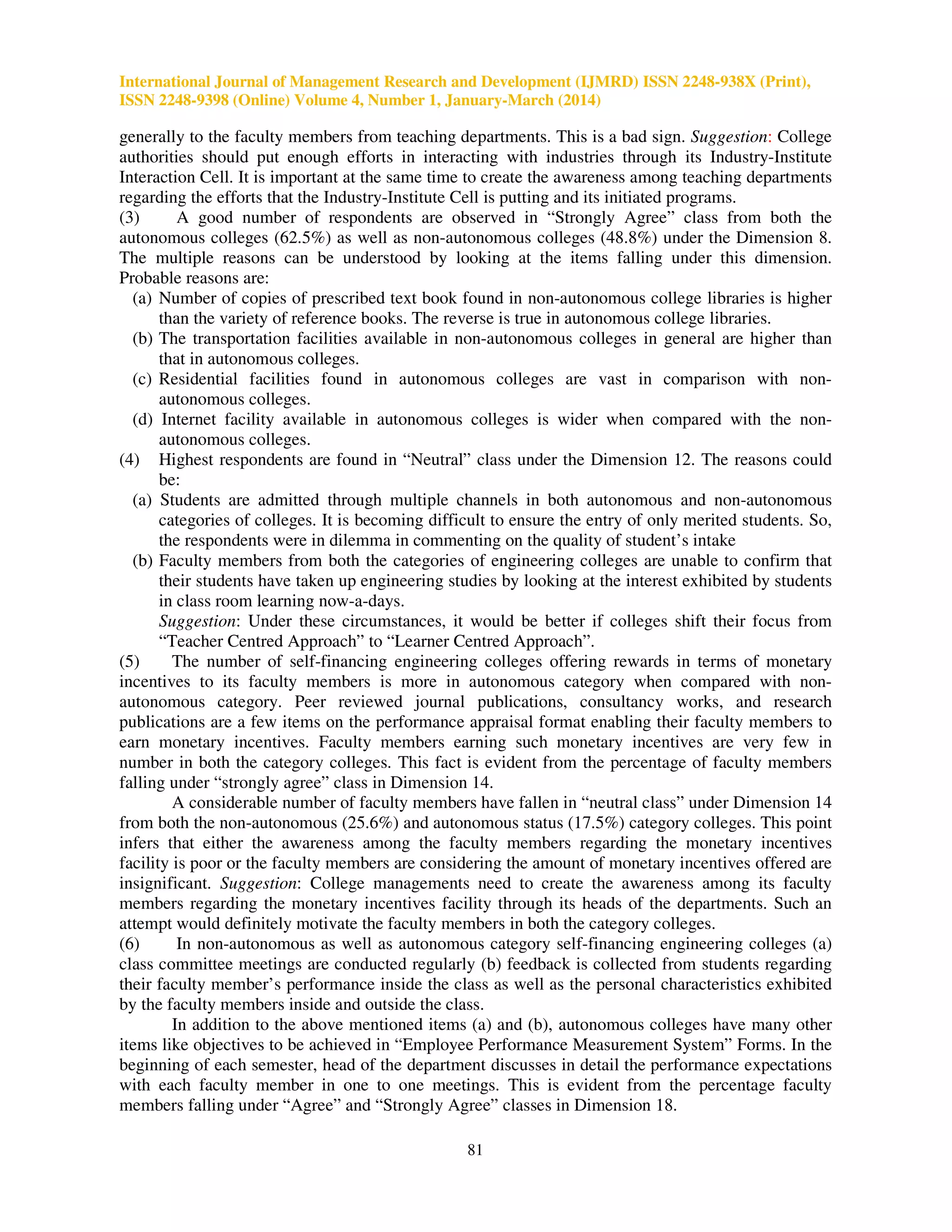 International Journal of Management Research and Development (IJMRD) ISSN 2248-938X (Print),
ISSN 2248-9398 (Online) Volume 4, Number 1, January-March (2014)
81
generally to the faculty members from teaching departments. This is a bad sign. Suggestion: College
authorities should put enough efforts in interacting with industries through its Industry-Institute
Interaction Cell. It is important at the same time to create the awareness among teaching departments
regarding the efforts that the Industry-Institute Cell is putting and its initiated programs.
(3) A good number of respondents are observed in “Strongly Agree” class from both the
autonomous colleges (62.5%) as well as non-autonomous colleges (48.8%) under the Dimension 8.
The multiple reasons can be understood by looking at the items falling under this dimension.
Probable reasons are:
(a) Number of copies of prescribed text book found in non-autonomous college libraries is higher
than the variety of reference books. The reverse is true in autonomous college libraries.
(b) The transportation facilities available in non-autonomous colleges in general are higher than
that in autonomous colleges.
(c) Residential facilities found in autonomous colleges are vast in comparison with non-
autonomous colleges.
(d) Internet facility available in autonomous colleges is wider when compared with the non-
autonomous colleges.
(4) Highest respondents are found in “Neutral” class under the Dimension 12. The reasons could
be:
(a) Students are admitted through multiple channels in both autonomous and non-autonomous
categories of colleges. It is becoming difficult to ensure the entry of only merited students. So,
the respondents were in dilemma in commenting on the quality of student’s intake
(b) Faculty members from both the categories of engineering colleges are unable to confirm that
their students have taken up engineering studies by looking at the interest exhibited by students
in class room learning now-a-days.
Suggestion: Under these circumstances, it would be better if colleges shift their focus from
“Teacher Centred Approach” to “Learner Centred Approach”.
(5) The number of self-financing engineering colleges offering rewards in terms of monetary
incentives to its faculty members is more in autonomous category when compared with non-
autonomous category. Peer reviewed journal publications, consultancy works, and research
publications are a few items on the performance appraisal format enabling their faculty members to
earn monetary incentives. Faculty members earning such monetary incentives are very few in
number in both the category colleges. This fact is evident from the percentage of faculty members
falling under “strongly agree” class in Dimension 14.
A considerable number of faculty members have fallen in “neutral class” under Dimension 14
from both the non-autonomous (25.6%) and autonomous status (17.5%) category colleges. This point
infers that either the awareness among the faculty members regarding the monetary incentives
facility is poor or the faculty members are considering the amount of monetary incentives offered are
insignificant. Suggestion: College managements need to create the awareness among its faculty
members regarding the monetary incentives facility through its heads of the departments. Such an
attempt would definitely motivate the faculty members in both the category colleges.
(6) In non-autonomous as well as autonomous category self-financing engineering colleges (a)
class committee meetings are conducted regularly (b) feedback is collected from students regarding
their faculty member’s performance inside the class as well as the personal characteristics exhibited
by the faculty members inside and outside the class.
In addition to the above mentioned items (a) and (b), autonomous colleges have many other
items like objectives to be achieved in “Employee Performance Measurement System” Forms. In the
beginning of each semester, head of the department discusses in detail the performance expectations
with each faculty member in one to one meetings. This is evident from the percentage faculty
members falling under “Agree” and “Strongly Agree” classes in Dimension 18.
 