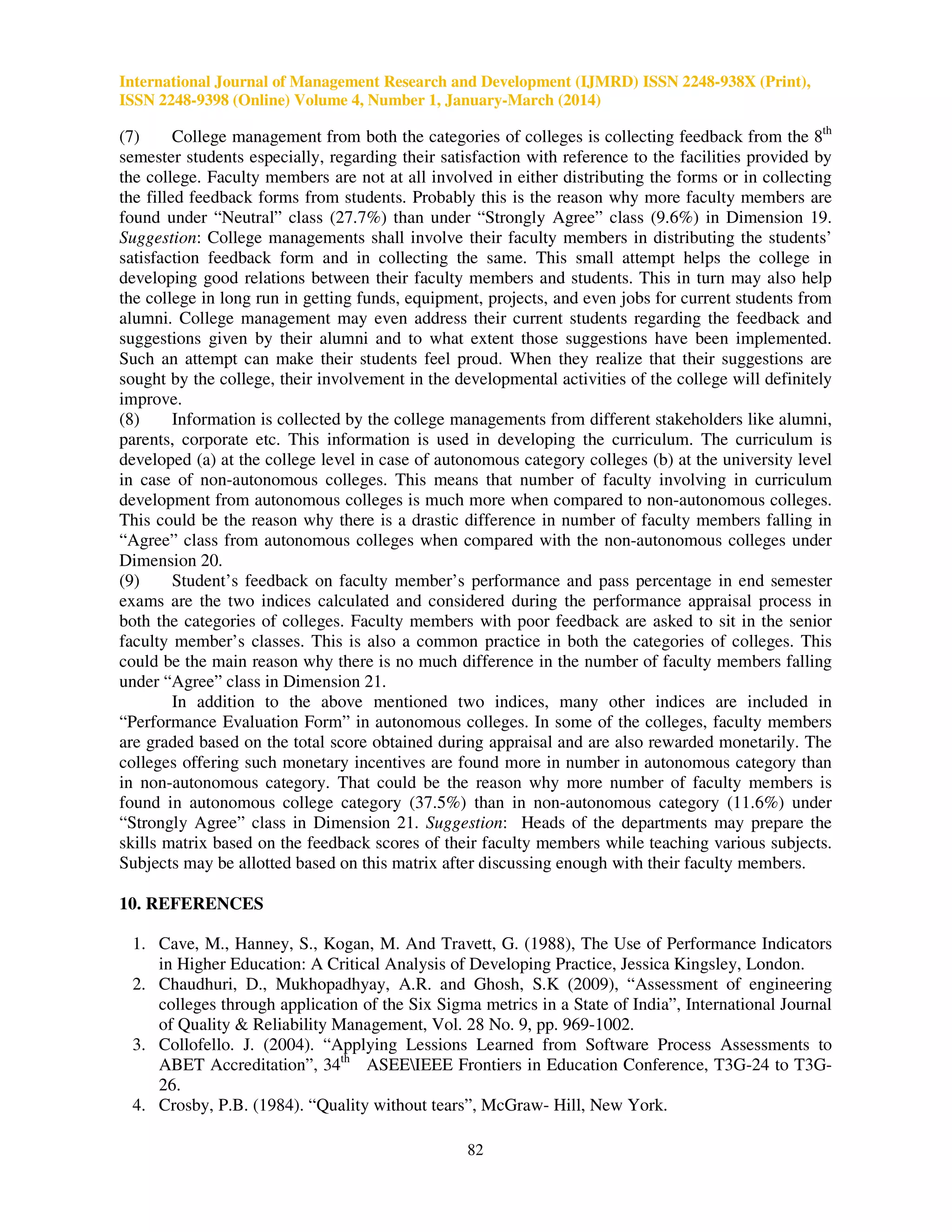 International Journal of Management Research and Development (IJMRD) ISSN 2248-938X (Print),
ISSN 2248-9398 (Online) Volume 4, Number 1, January-March (2014)
82
(7) College management from both the categories of colleges is collecting feedback from the 8th
semester students especially, regarding their satisfaction with reference to the facilities provided by
the college. Faculty members are not at all involved in either distributing the forms or in collecting
the filled feedback forms from students. Probably this is the reason why more faculty members are
found under “Neutral” class (27.7%) than under “Strongly Agree” class (9.6%) in Dimension 19.
Suggestion: College managements shall involve their faculty members in distributing the students’
satisfaction feedback form and in collecting the same. This small attempt helps the college in
developing good relations between their faculty members and students. This in turn may also help
the college in long run in getting funds, equipment, projects, and even jobs for current students from
alumni. College management may even address their current students regarding the feedback and
suggestions given by their alumni and to what extent those suggestions have been implemented.
Such an attempt can make their students feel proud. When they realize that their suggestions are
sought by the college, their involvement in the developmental activities of the college will definitely
improve.
(8) Information is collected by the college managements from different stakeholders like alumni,
parents, corporate etc. This information is used in developing the curriculum. The curriculum is
developed (a) at the college level in case of autonomous category colleges (b) at the university level
in case of non-autonomous colleges. This means that number of faculty involving in curriculum
development from autonomous colleges is much more when compared to non-autonomous colleges.
This could be the reason why there is a drastic difference in number of faculty members falling in
“Agree” class from autonomous colleges when compared with the non-autonomous colleges under
Dimension 20.
(9) Student’s feedback on faculty member’s performance and pass percentage in end semester
exams are the two indices calculated and considered during the performance appraisal process in
both the categories of colleges. Faculty members with poor feedback are asked to sit in the senior
faculty member’s classes. This is also a common practice in both the categories of colleges. This
could be the main reason why there is no much difference in the number of faculty members falling
under “Agree” class in Dimension 21.
In addition to the above mentioned two indices, many other indices are included in
“Performance Evaluation Form” in autonomous colleges. In some of the colleges, faculty members
are graded based on the total score obtained during appraisal and are also rewarded monetarily. The
colleges offering such monetary incentives are found more in number in autonomous category than
in non-autonomous category. That could be the reason why more number of faculty members is
found in autonomous college category (37.5%) than in non-autonomous category (11.6%) under
“Strongly Agree” class in Dimension 21. Suggestion: Heads of the departments may prepare the
skills matrix based on the feedback scores of their faculty members while teaching various subjects.
Subjects may be allotted based on this matrix after discussing enough with their faculty members.
10. REFERENCES
1. Cave, M., Hanney, S., Kogan, M. And Travett, G. (1988), The Use of Performance Indicators
in Higher Education: A Critical Analysis of Developing Practice, Jessica Kingsley, London.
2. Chaudhuri, D., Mukhopadhyay, A.R. and Ghosh, S.K (2009), “Assessment of engineering
colleges through application of the Six Sigma metrics in a State of India”, International Journal
of Quality & Reliability Management, Vol. 28 No. 9, pp. 969-1002.
3. Collofello. J. (2004). “Applying Lessions Learned from Software Process Assessments to
ABET Accreditation”, 34th
ASEEIEEE Frontiers in Education Conference, T3G-24 to T3G-
26.
4. Crosby, P.B. (1984). “Quality without tears”, McGraw- Hill, New York.
 