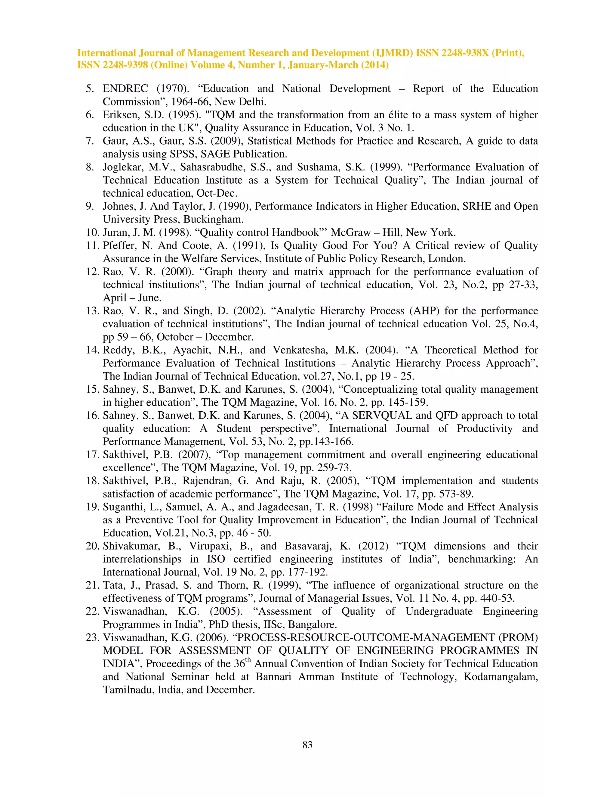 International Journal of Management Research and Development (IJMRD) ISSN 2248-938X (Print),
ISSN 2248-9398 (Online) Volume 4, Number 1, January-March (2014)
83
5. ENDREC (1970). “Education and National Development – Report of the Education
Commission”, 1964-66, New Delhi.
6. Eriksen, S.D. (1995). "TQM and the transformation from an élite to a mass system of higher
education in the UK", Quality Assurance in Education, Vol. 3 No. 1.
7. Gaur, A.S., Gaur, S.S. (2009), Statistical Methods for Practice and Research, A guide to data
analysis using SPSS, SAGE Publication.
8. Joglekar, M.V., Sahasrabudhe, S.S., and Sushama, S.K. (1999). “Performance Evaluation of
Technical Education Institute as a System for Technical Quality”, The Indian journal of
technical education, Oct-Dec.
9. Johnes, J. And Taylor, J. (1990), Performance Indicators in Higher Education, SRHE and Open
University Press, Buckingham.
10. Juran, J. M. (1998). “Quality control Handbook”’ McGraw – Hill, New York.
11. Pfeffer, N. And Coote, A. (1991), Is Quality Good For You? A Critical review of Quality
Assurance in the Welfare Services, Institute of Public Policy Research, London.
12. Rao, V. R. (2000). “Graph theory and matrix approach for the performance evaluation of
technical institutions”, The Indian journal of technical education, Vol. 23, No.2, pp 27-33,
April – June.
13. Rao, V. R., and Singh, D. (2002). “Analytic Hierarchy Process (AHP) for the performance
evaluation of technical institutions”, The Indian journal of technical education Vol. 25, No.4,
pp 59 – 66, October – December.
14. Reddy, B.K., Ayachit, N.H., and Venkatesha, M.K. (2004). “A Theoretical Method for
Performance Evaluation of Technical Institutions – Analytic Hierarchy Process Approach”,
The Indian Journal of Technical Education, vol.27, No.1, pp 19 - 25.
15. Sahney, S., Banwet, D.K. and Karunes, S. (2004), “Conceptualizing total quality management
in higher education”, The TQM Magazine, Vol. 16, No. 2, pp. 145-159.
16. Sahney, S., Banwet, D.K. and Karunes, S. (2004), “A SERVQUAL and QFD approach to total
quality education: A Student perspective”, International Journal of Productivity and
Performance Management, Vol. 53, No. 2, pp.143-166.
17. Sakthivel, P.B. (2007), “Top management commitment and overall engineering educational
excellence”, The TQM Magazine, Vol. 19, pp. 259-73.
18. Sakthivel, P.B., Rajendran, G. And Raju, R. (2005), “TQM implementation and students
satisfaction of academic performance”, The TQM Magazine, Vol. 17, pp. 573-89.
19. Suganthi, L., Samuel, A. A., and Jagadeesan, T. R. (1998) “Failure Mode and Effect Analysis
as a Preventive Tool for Quality Improvement in Education”, the Indian Journal of Technical
Education, Vol.21, No.3, pp. 46 - 50.
20. Shivakumar, B., Virupaxi, B., and Basavaraj, K. (2012) “TQM dimensions and their
interrelationships in ISO certified engineering institutes of India”, benchmarking: An
International Journal, Vol. 19 No. 2, pp. 177-192.
21. Tata, J., Prasad, S. and Thorn, R. (1999), “The influence of organizational structure on the
effectiveness of TQM programs”, Journal of Managerial Issues, Vol. 11 No. 4, pp. 440-53.
22. Viswanadhan, K.G. (2005). “Assessment of Quality of Undergraduate Engineering
Programmes in India”, PhD thesis, IISc, Bangalore.
23. Viswanadhan, K.G. (2006), “PROCESS-RESOURCE-OUTCOME-MANAGEMENT (PROM)
MODEL FOR ASSESSMENT OF QUALITY OF ENGINEERING PROGRAMMES IN
INDIA”, Proceedings of the 36th
Annual Convention of Indian Society for Technical Education
and National Seminar held at Bannari Amman Institute of Technology, Kodamangalam,
Tamilnadu, India, and December.
 