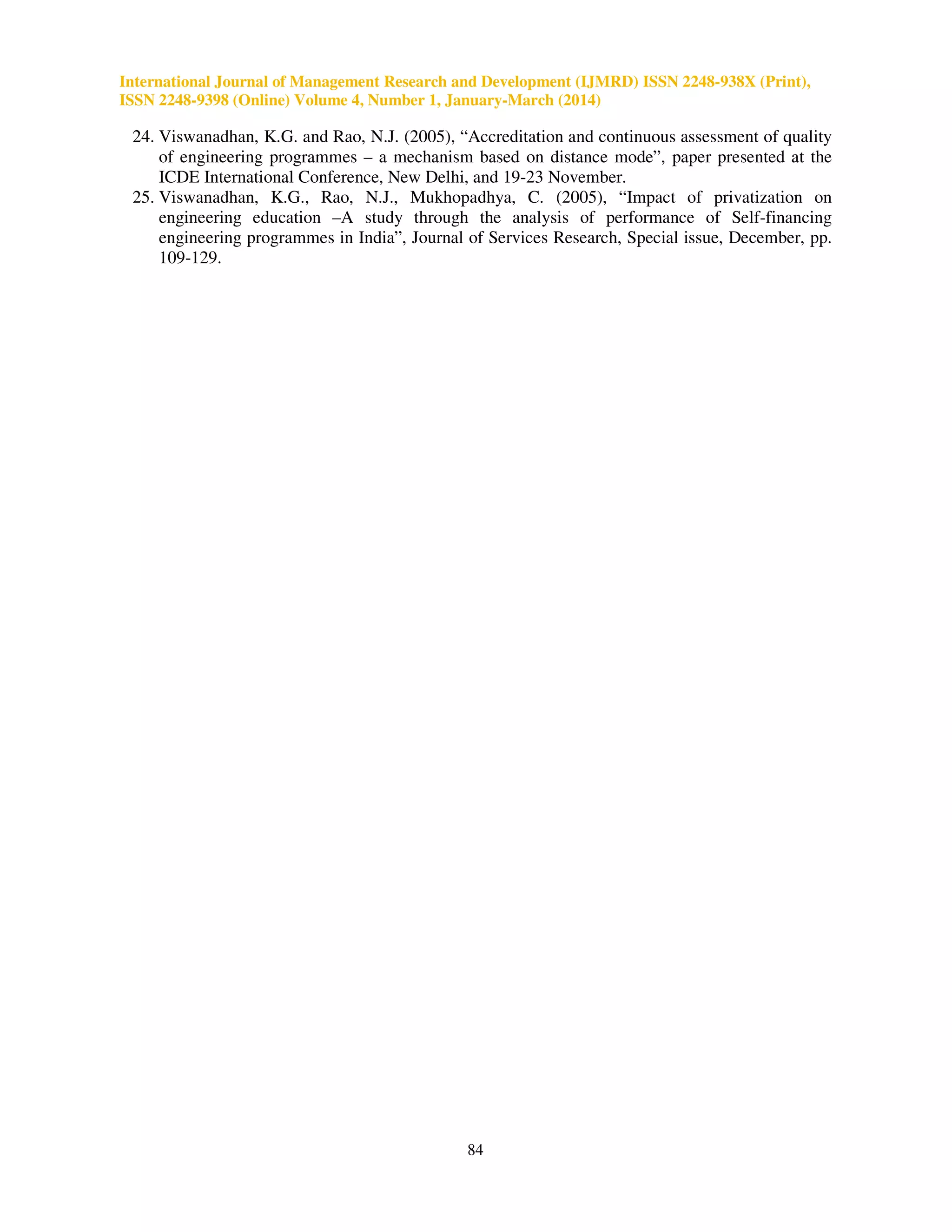 International Journal of Management Research and Development (IJMRD) ISSN 2248-938X (Print),
ISSN 2248-9398 (Online) Volume 4, Number 1, January-March (2014)
84
24. Viswanadhan, K.G. and Rao, N.J. (2005), “Accreditation and continuous assessment of quality
of engineering programmes – a mechanism based on distance mode”, paper presented at the
ICDE International Conference, New Delhi, and 19-23 November.
25. Viswanadhan, K.G., Rao, N.J., Mukhopadhya, C. (2005), “Impact of privatization on
engineering education –A study through the analysis of performance of Self-financing
engineering programmes in India”, Journal of Services Research, Special issue, December, pp.
109-129.
 