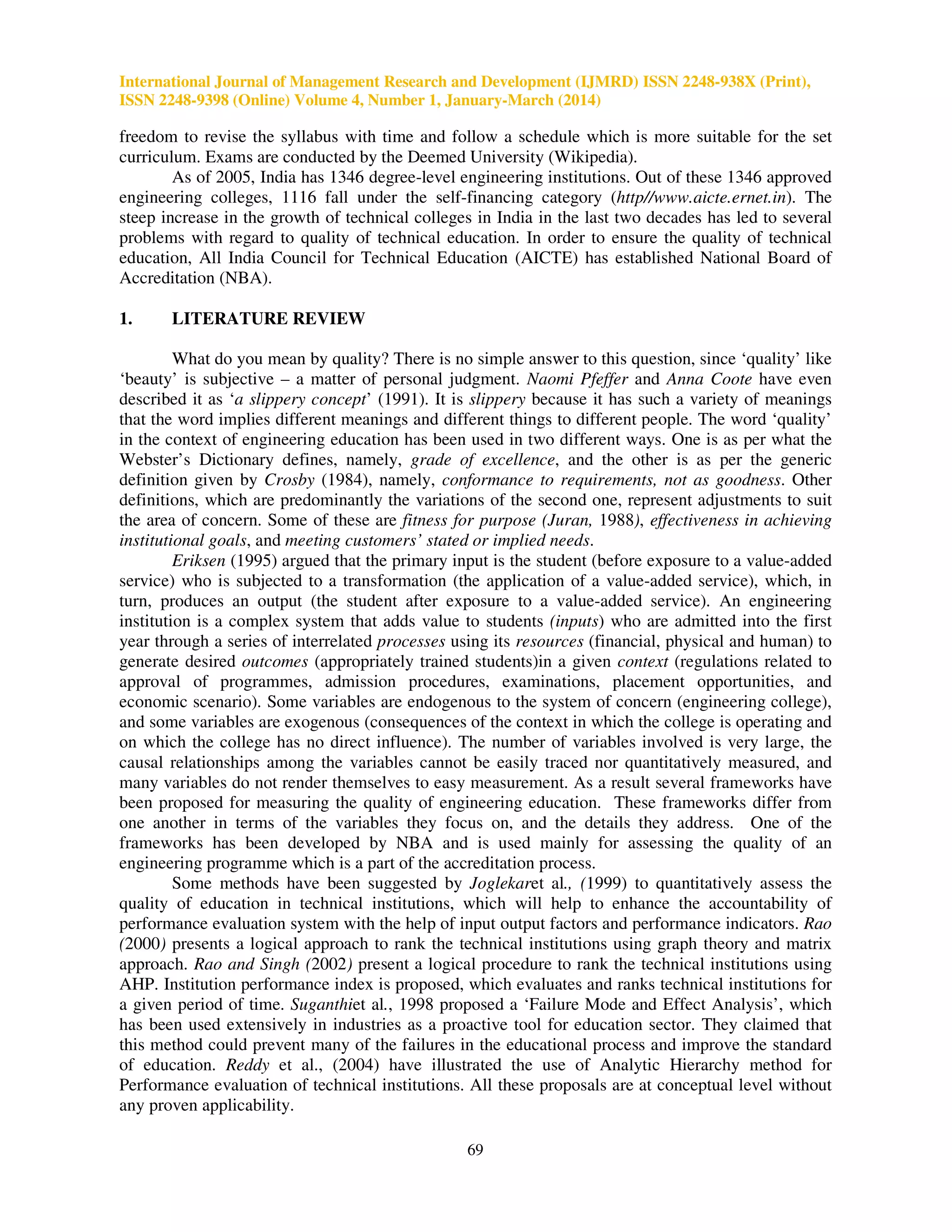 International Journal of Management Research and Development (IJMRD) ISSN 2248-938X (Print),
ISSN 2248-9398 (Online) Volume 4, Number 1, January-March (2014)
69
freedom to revise the syllabus with time and follow a schedule which is more suitable for the set
curriculum. Exams are conducted by the Deemed University (Wikipedia).
As of 2005, India has 1346 degree-level engineering institutions. Out of these 1346 approved
engineering colleges, 1116 fall under the self-financing category (http//www.aicte.ernet.in). The
steep increase in the growth of technical colleges in India in the last two decades has led to several
problems with regard to quality of technical education. In order to ensure the quality of technical
education, All India Council for Technical Education (AICTE) has established National Board of
Accreditation (NBA).
1. LITERATURE REVIEW
What do you mean by quality? There is no simple answer to this question, since ‘quality’ like
‘beauty’ is subjective – a matter of personal judgment. Naomi Pfeffer and Anna Coote have even
described it as ‘a slippery concept’ (1991). It is slippery because it has such a variety of meanings
that the word implies different meanings and different things to different people. The word ‘quality’
in the context of engineering education has been used in two different ways. One is as per what the
Webster’s Dictionary defines, namely, grade of excellence, and the other is as per the generic
definition given by Crosby (1984), namely, conformance to requirements, not as goodness. Other
definitions, which are predominantly the variations of the second one, represent adjustments to suit
the area of concern. Some of these are fitness for purpose (Juran, 1988), effectiveness in achieving
institutional goals, and meeting customers’ stated or implied needs.
Eriksen (1995) argued that the primary input is the student (before exposure to a value-added
service) who is subjected to a transformation (the application of a value-added service), which, in
turn, produces an output (the student after exposure to a value-added service). An engineering
institution is a complex system that adds value to students (inputs) who are admitted into the first
year through a series of interrelated processes using its resources (financial, physical and human) to
generate desired outcomes (appropriately trained students)in a given context (regulations related to
approval of programmes, admission procedures, examinations, placement opportunities, and
economic scenario). Some variables are endogenous to the system of concern (engineering college),
and some variables are exogenous (consequences of the context in which the college is operating and
on which the college has no direct influence). The number of variables involved is very large, the
causal relationships among the variables cannot be easily traced nor quantitatively measured, and
many variables do not render themselves to easy measurement. As a result several frameworks have
been proposed for measuring the quality of engineering education. These frameworks differ from
one another in terms of the variables they focus on, and the details they address. One of the
frameworks has been developed by NBA and is used mainly for assessing the quality of an
engineering programme which is a part of the accreditation process.
Some methods have been suggested by Joglekaret al., (1999) to quantitatively assess the
quality of education in technical institutions, which will help to enhance the accountability of
performance evaluation system with the help of input output factors and performance indicators. Rao
(2000) presents a logical approach to rank the technical institutions using graph theory and matrix
approach. Rao and Singh (2002) present a logical procedure to rank the technical institutions using
AHP. Institution performance index is proposed, which evaluates and ranks technical institutions for
a given period of time. Suganthiet al., 1998 proposed a ‘Failure Mode and Effect Analysis’, which
has been used extensively in industries as a proactive tool for education sector. They claimed that
this method could prevent many of the failures in the educational process and improve the standard
of education. Reddy et al., (2004) have illustrated the use of Analytic Hierarchy method for
Performance evaluation of technical institutions. All these proposals are at conceptual level without
any proven applicability.
 