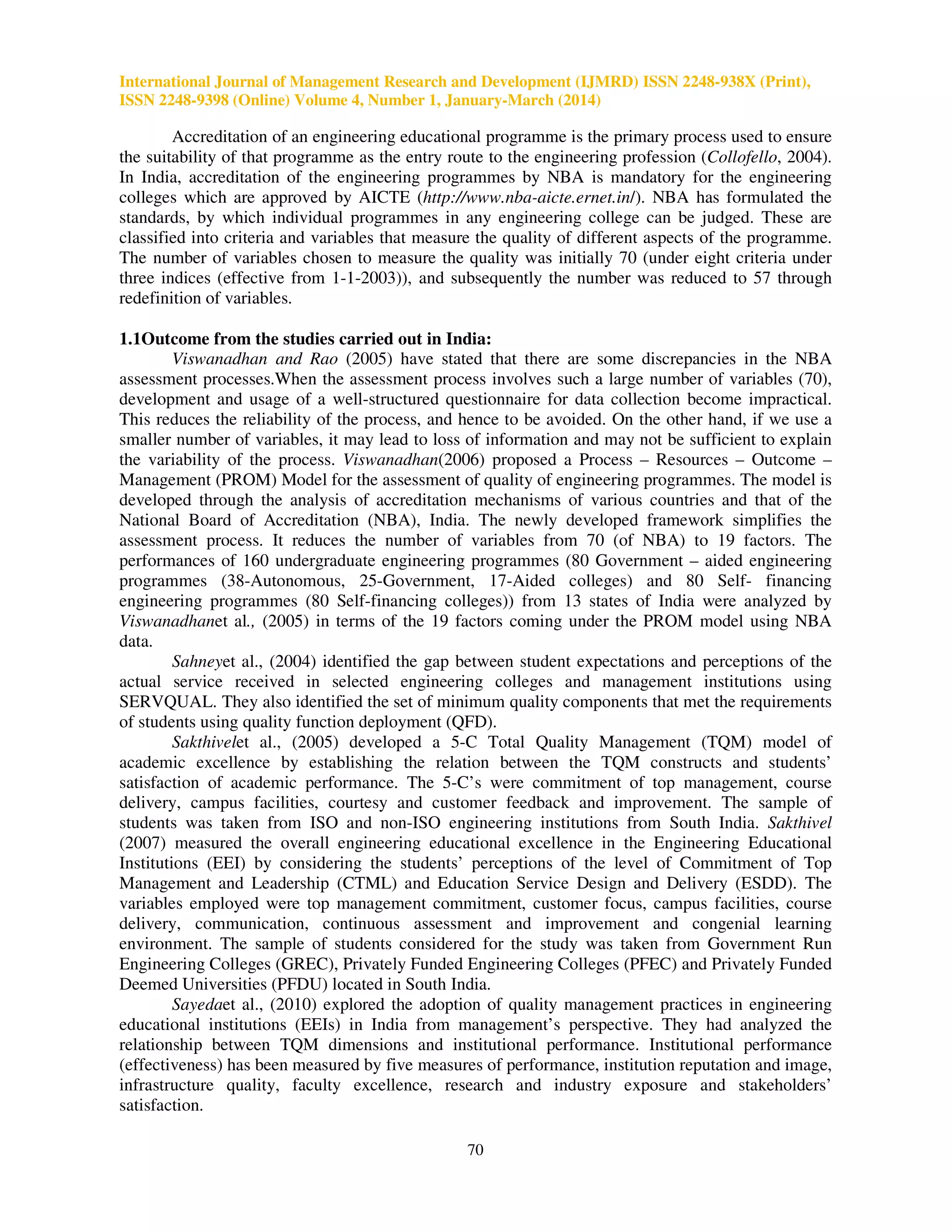 International Journal of Management Research and Development (IJMRD) ISSN 2248-938X (Print),
ISSN 2248-9398 (Online) Volume 4, Number 1, January-March (2014)
70
Accreditation of an engineering educational programme is the primary process used to ensure
the suitability of that programme as the entry route to the engineering profession (Collofello, 2004).
In India, accreditation of the engineering programmes by NBA is mandatory for the engineering
colleges which are approved by AICTE (http://www.nba-aicte.ernet.in/). NBA has formulated the
standards, by which individual programmes in any engineering college can be judged. These are
classified into criteria and variables that measure the quality of different aspects of the programme.
The number of variables chosen to measure the quality was initially 70 (under eight criteria under
three indices (effective from 1-1-2003)), and subsequently the number was reduced to 57 through
redefinition of variables.
1.1Outcome from the studies carried out in India:
Viswanadhan and Rao (2005) have stated that there are some discrepancies in the NBA
assessment processes.When the assessment process involves such a large number of variables (70),
development and usage of a well-structured questionnaire for data collection become impractical.
This reduces the reliability of the process, and hence to be avoided. On the other hand, if we use a
smaller number of variables, it may lead to loss of information and may not be sufficient to explain
the variability of the process. Viswanadhan(2006) proposed a Process – Resources – Outcome –
Management (PROM) Model for the assessment of quality of engineering programmes. The model is
developed through the analysis of accreditation mechanisms of various countries and that of the
National Board of Accreditation (NBA), India. The newly developed framework simplifies the
assessment process. It reduces the number of variables from 70 (of NBA) to 19 factors. The
performances of 160 undergraduate engineering programmes (80 Government – aided engineering
programmes (38-Autonomous, 25-Government, 17-Aided colleges) and 80 Self- financing
engineering programmes (80 Self-financing colleges)) from 13 states of India were analyzed by
Viswanadhanet al., (2005) in terms of the 19 factors coming under the PROM model using NBA
data.
Sahneyet al., (2004) identified the gap between student expectations and perceptions of the
actual service received in selected engineering colleges and management institutions using
SERVQUAL. They also identified the set of minimum quality components that met the requirements
of students using quality function deployment (QFD).
Sakthivelet al., (2005) developed a 5-C Total Quality Management (TQM) model of
academic excellence by establishing the relation between the TQM constructs and students’
satisfaction of academic performance. The 5-C’s were commitment of top management, course
delivery, campus facilities, courtesy and customer feedback and improvement. The sample of
students was taken from ISO and non-ISO engineering institutions from South India. Sakthivel
(2007) measured the overall engineering educational excellence in the Engineering Educational
Institutions (EEI) by considering the students’ perceptions of the level of Commitment of Top
Management and Leadership (CTML) and Education Service Design and Delivery (ESDD). The
variables employed were top management commitment, customer focus, campus facilities, course
delivery, communication, continuous assessment and improvement and congenial learning
environment. The sample of students considered for the study was taken from Government Run
Engineering Colleges (GREC), Privately Funded Engineering Colleges (PFEC) and Privately Funded
Deemed Universities (PFDU) located in South India.
Sayedaet al., (2010) explored the adoption of quality management practices in engineering
educational institutions (EEIs) in India from management’s perspective. They had analyzed the
relationship between TQM dimensions and institutional performance. Institutional performance
(effectiveness) has been measured by five measures of performance, institution reputation and image,
infrastructure quality, faculty excellence, research and industry exposure and stakeholders’
satisfaction.
 