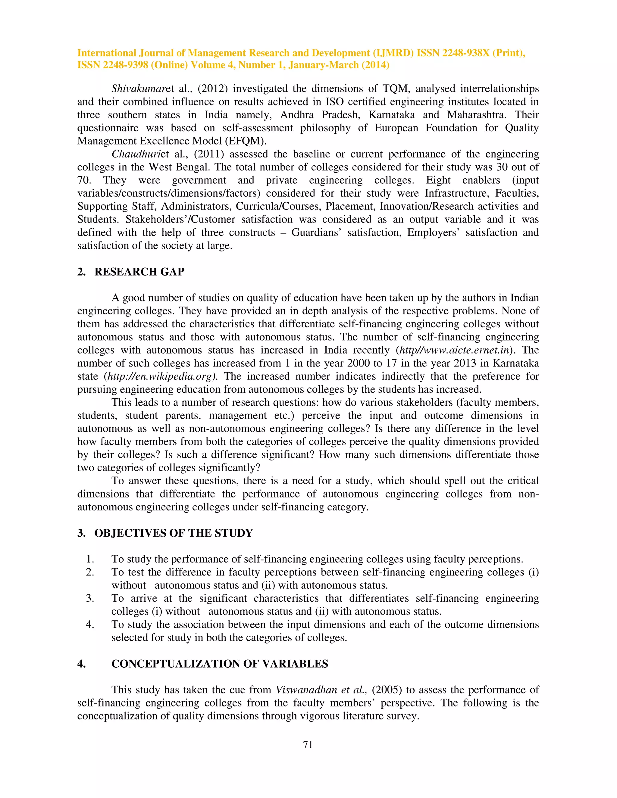 International Journal of Management Research and Development (IJMRD) ISSN 2248-938X (Print),
ISSN 2248-9398 (Online) Volume 4, Number 1, January-March (2014)
71
Shivakumaret al., (2012) investigated the dimensions of TQM, analysed interrelationships
and their combined influence on results achieved in ISO certified engineering institutes located in
three southern states in India namely, Andhra Pradesh, Karnataka and Maharashtra. Their
questionnaire was based on self-assessment philosophy of European Foundation for Quality
Management Excellence Model (EFQM).
Chaudhuriet al., (2011) assessed the baseline or current performance of the engineering
colleges in the West Bengal. The total number of colleges considered for their study was 30 out of
70. They were government and private engineering colleges. Eight enablers (input
variables/constructs/dimensions/factors) considered for their study were Infrastructure, Faculties,
Supporting Staff, Administrators, Curricula/Courses, Placement, Innovation/Research activities and
Students. Stakeholders’/Customer satisfaction was considered as an output variable and it was
defined with the help of three constructs – Guardians’ satisfaction, Employers’ satisfaction and
satisfaction of the society at large.
2. RESEARCH GAP
A good number of studies on quality of education have been taken up by the authors in Indian
engineering colleges. They have provided an in depth analysis of the respective problems. None of
them has addressed the characteristics that differentiate self-financing engineering colleges without
autonomous status and those with autonomous status. The number of self-financing engineering
colleges with autonomous status has increased in India recently (http//www.aicte.ernet.in). The
number of such colleges has increased from 1 in the year 2000 to 17 in the year 2013 in Karnataka
state (http://en.wikipedia.org). The increased number indicates indirectly that the preference for
pursuing engineering education from autonomous colleges by the students has increased.
This leads to a number of research questions: how do various stakeholders (faculty members,
students, student parents, management etc.) perceive the input and outcome dimensions in
autonomous as well as non-autonomous engineering colleges? Is there any difference in the level
how faculty members from both the categories of colleges perceive the quality dimensions provided
by their colleges? Is such a difference significant? How many such dimensions differentiate those
two categories of colleges significantly?
To answer these questions, there is a need for a study, which should spell out the critical
dimensions that differentiate the performance of autonomous engineering colleges from non-
autonomous engineering colleges under self-financing category.
3. OBJECTIVES OF THE STUDY
1. To study the performance of self-financing engineering colleges using faculty perceptions.
2. To test the difference in faculty perceptions between self-financing engineering colleges (i)
without autonomous status and (ii) with autonomous status.
3. To arrive at the significant characteristics that differentiates self-financing engineering
colleges (i) without autonomous status and (ii) with autonomous status.
4. To study the association between the input dimensions and each of the outcome dimensions
selected for study in both the categories of colleges.
4. CONCEPTUALIZATION OF VARIABLES
This study has taken the cue from Viswanadhan et al., (2005) to assess the performance of
self-financing engineering colleges from the faculty members’ perspective. The following is the
conceptualization of quality dimensions through vigorous literature survey.
 