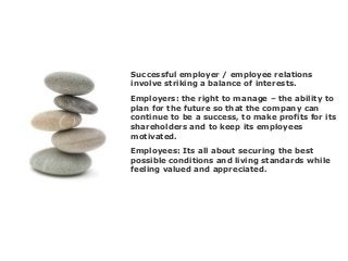 Successful employer / employee relations
involve striking a balance of interests.
Employees: Its all about securing the best
possible conditions and living standards while
feeling valued and appreciated.
Employers: the right to manage – the ability to
plan for the future so that the company can
continue to be a success, to make profits for its
shareholders and to keep its employees
motivated.
 