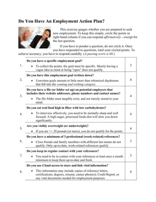 Do You Have An Employment Action Plan?
This exercise gauges whether you are prepared to seek
new employment. To keep this simple, circle the points in
right-hand column if you can respond affirmatively—except for
the last question.
If you have to ponder a question, do not circle it. Once
you have responded to questions, total your circled points. To
achieve accuracy, you have to respond candidly. (A passing score is 68.)
1.
Do you have a specific employment goal?
 To collect the points, the goal must be specific. Merely having a
vague idea in mind or being “open” does not qualify.
3
2.
Do you have this employment goal written down?
 Unwritten goals amount to little more than whimsical daydreams
that fall into the wanting and wishing category.
4
3.
Do you have a file (or folder set up) on potential employers that
includes their website addresses, phone numbers and contact names?
 The file folder must tangibly exist, and not merely stored in your
mind.
4
4.
Do you eat real food high in fiber with low carbohydrates?
 To interview effectively, you need to be mentally sharp and well
focused. A high-sugar, processed foods diet will slow you down
significantly.
4
5.
Are you visibly overweight (or underweight)?
 If you are +/- 20 pounds (or more), you do not qualify for the points.
4
6.
Do you have a minimum of 3 professional (work-related) references?
 Close friends and family members with different last names do not
qualify. Only up-to-date, work-related references qualify.
3
7.
Do you keep in regular contact with your references?
 You need to be in contact with your references at least once a month
minimum to keep them up-to-date and fresh.
3
8.
Do you use Cloud access to store and link vital information?
 This information may include copies of reference letters,
certifications, degrees, résumé, cameo photo(s), Credit Report, or
any vital documents needed for employment purposes.
4
 