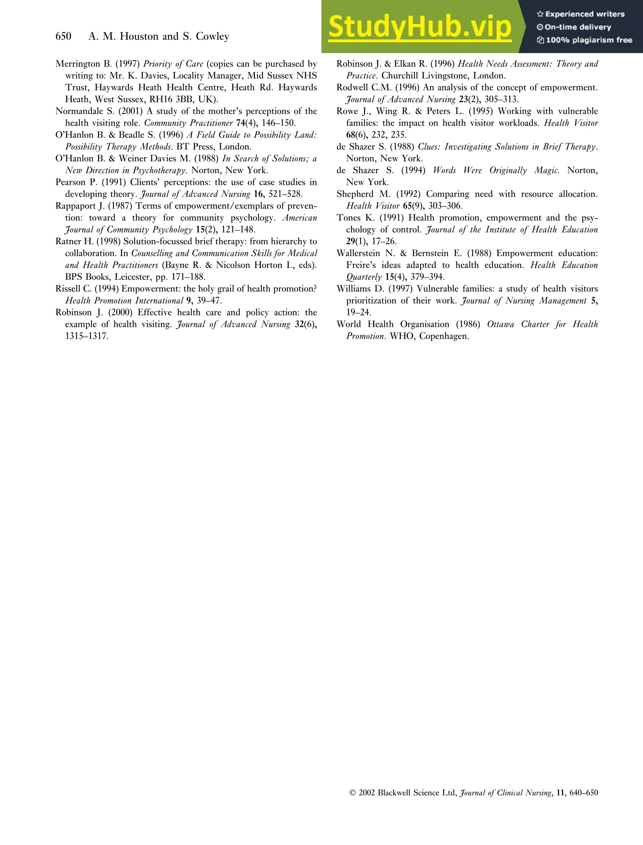 Merrington B. (1997) Priority of Care (copies can be purchased by
writing to: Mr. K. Davies, Locality Manager, Mid Sussex NHS
Trust, Haywards Heath Health Centre, Heath Rd. Haywards
Heath, West Sussex, RH16 3BB, UK)
13 .
Normandale S. (2001) A study of the mother’s perceptions of the
health visiting role. Community Practitioner 74(4), 146–150.
O’Hanlon B.  Beadle S. (1996) A Field Guide to Possibility Land:
Possibility Therapy Methods. BT Press, London.
O’Hanlon B.  Weiner Davies M. (1988) In Search of Solutions; a
New Direction in Psychotherapy. Norton, New York.
Pearson P. (1991) Clients’ perceptions: the use of case studies in
developing theory. Journal of Advanced Nursing 16, 521–528.
Rappaport J. (1987) Terms of empowerment/exemplars of preven-
tion: toward a theory for community psychology. American
Journal of Community Psychology 15(2), 121–148.
14
Ratner H. (1998) Solution-focussed brief therapy: from hierarchy to
collaboration. In Counselling and Communication Skills for Medical
and Health Practitioners (Bayne R.  Nicolson Horton I., eds).
BPS Books, Leicester, pp. 171–188.
15
Rissell C. (1994) Empowerment: the holy grail of health promotion?
Health Promotion International 9, 39–47.
Robinson J. (2000) Effective health care and policy action: the
example of health visiting. Journal of Advanced Nursing 32(6),
1315–1317.
Robinson J.  Elkan R. (1996) Health Needs Assessment: Theory and
Practice. Churchill Livingstone, London.
Rodwell C.M. (1996) An analysis of the concept of empowerment.
Journal of Advanced Nursing 23(2), 305–313.
Rowe J., Wing R.  Peters L. (1995) Working with vulnerable
families: the impact on health visitor workloads. Health Visitor
68(6), 232, 235.
de Shazer S. (1988) Clues: Investigating Solutions in Brief Therapy.
Norton, New York.
de Shazer S. (1994) Words Were Originally Magic. Norton,
New York.
Shepherd M. (1992) Comparing need with resource allocation.
Health Visitor 65(9), 303–306.
Tones K. (1991) Health promotion, empowerment and the psy-
chology of control. Journal of the Institute of Health Education
29(1), 17–26.
Wallerstein N.  Bernstein E. (1988) Empowerment education:
Freire’s ideas adapted to health education. Health Education
Quarterly 15(4), 379–394.
Williams D. (1997) Vulnerable families: a study of health visitors
prioritization of their work. Journal of Nursing Management 5,
19–24.
World Health Organisation (1986) Ottawa Charter for Health
Promotion. WHO, Copenhagen.
 2002 Blackwell Science Ltd, Journal of Clinical Nursing, 11, 640–650
650 A. M. Houston and S. Cowley
 