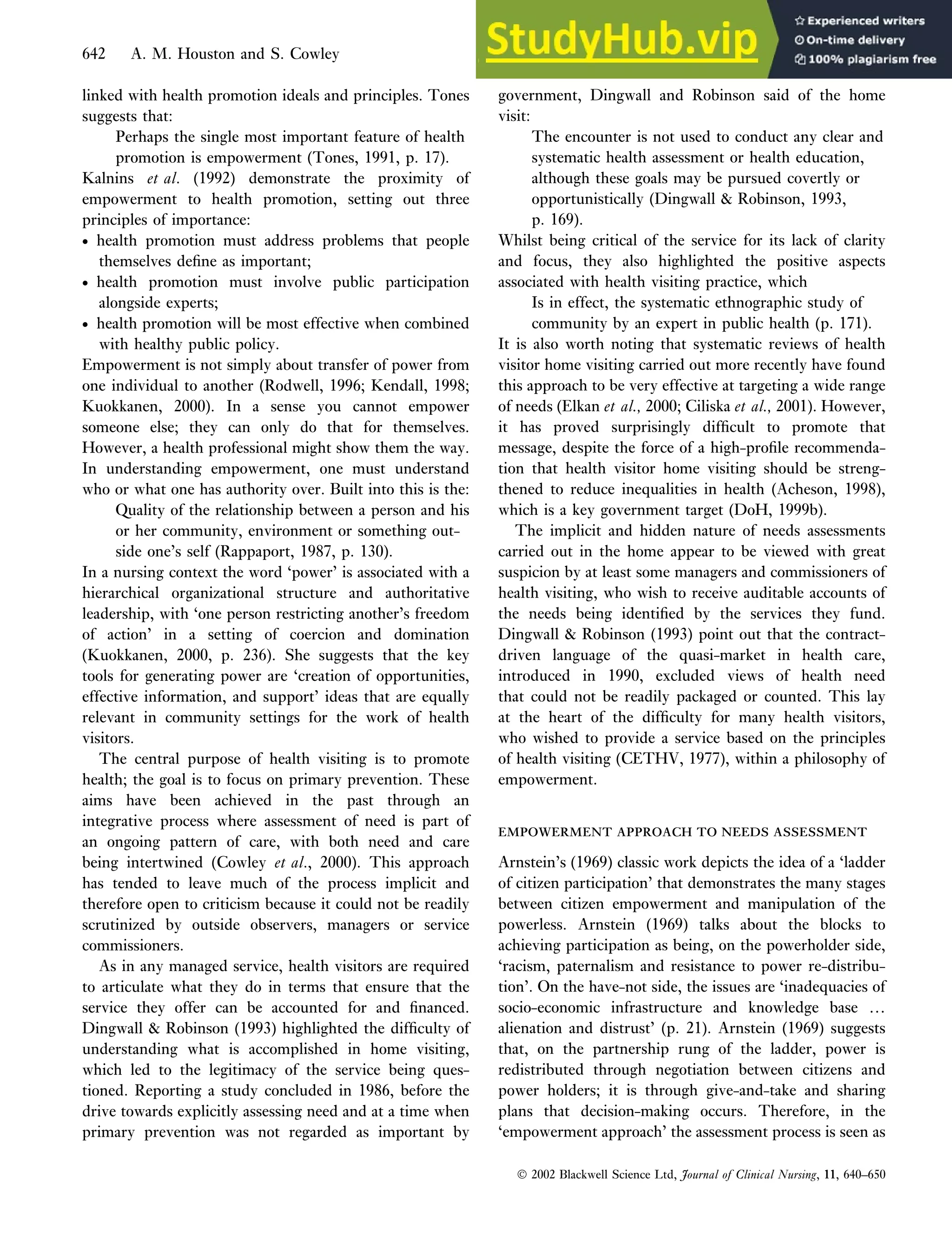linked with health promotion ideals and principles. Tones
suggests that:
Perhaps the single most important feature of health
promotion is empowerment (Tones, 1991, p. 17).
Kalnins et al. (1992) demonstrate the proximity of
empowerment to health promotion, setting out three
principles of importance:
• health promotion must address problems that people
themselves define as important;
• health promotion must involve public participation
alongside experts;
• health promotion will be most effective when combined
with healthy public policy.
Empowerment is not simply about transfer of power from
one individual to another (Rodwell, 1996; Kendall, 1998;
Kuokkanen, 2000). In a sense you cannot empower
someone else; they can only do that for themselves.
However, a health professional might show them the way.
In understanding empowerment, one must understand
who or what one has authority over. Built into this is the:
Quality of the relationship between a person and his
or her community, environment or something out-
side one’s self (Rappaport, 1987, p. 130).
In a nursing context the word ‘power’ is associated with a
hierarchical organizational structure and authoritative
leadership, with ‘one person restricting another’s freedom
of action’ in a setting of coercion and domination
(Kuokkanen, 2000, p. 236). She suggests that the key
tools for generating power are ‘creation of opportunities,
effective information, and support’ ideas that are equally
relevant in community settings for the work of health
visitors.
The central purpose of health visiting is to promote
health; the goal is to focus on primary prevention. These
aims have been achieved in the past through an
integrative process where assessment of need is part of
an ongoing pattern of care, with both need and care
being intertwined (Cowley et al., 2000). This approach
has tended to leave much of the process implicit and
therefore open to criticism because it could not be readily
scrutinized by outside observers, managers or service
commissioners.
As in any managed service, health visitors are required
to articulate what they do in terms that ensure that the
service they offer can be accounted for and financed.
Dingwall  Robinson (1993) highlighted the difficulty of
understanding what is accomplished in home visiting,
which led to the legitimacy of the service being ques-
tioned. Reporting a study concluded in 1986, before the
drive towards explicitly assessing need and at a time when
primary prevention was not regarded as important by
government, Dingwall and Robinson said of the home
visit:
The encounter is not used to conduct any clear and
systematic health assessment or health education,
although these goals may be pursued covertly or
opportunistically (Dingwall  Robinson, 1993,
p. 169).
Whilst being critical of the service for its lack of clarity
and focus, they also highlighted the positive aspects
associated with health visiting practice, which
Is in effect, the systematic ethnographic study of
community by an expert in public health (p. 171).
It is also worth noting that systematic reviews of health
visitor home visiting carried out more recently have found
this approach to be very effective at targeting a wide range
of needs (Elkan et al., 2000; Ciliska et al., 2001). However,
it has proved surprisingly difficult to promote that
message, despite the force of a high-profile recommenda-
tion that health visitor home visiting should be streng-
thened to reduce inequalities in health (Acheson, 1998),
which is a key government target (DoH, 1999b).
The implicit and hidden nature of needs assessments
carried out in the home appear to be viewed with great
suspicion by at least some managers and commissioners of
health visiting, who wish to receive auditable accounts of
the needs being identified by the services they fund.
Dingwall  Robinson (1993) point out that the contract-
driven language of the quasi-market in health care,
introduced in 1990, excluded views of health need
that could not be readily packaged or counted. This lay
at the heart of the difficulty for many health visitors,
who wished to provide a service based on the principles
of health visiting (CETHV, 1977), within a philosophy of
empowerment.
EMPOWERMENT APPROACH TO NEEDS ASSESSMENT
EMPOWERMENT APPROACH TO NEEDS ASSESSMENT
Arnstein’s (1969) classic work depicts the idea of a ‘ladder
of citizen participation’ that demonstrates the many stages
between citizen empowerment and manipulation of the
powerless. Arnstein (1969) talks about the blocks to
achieving participation as being, on the powerholder side,
‘racism, paternalism and resistance to power re-distribu-
tion’. On the have-not side, the issues are ‘inadequacies of
socio-economic infrastructure and knowledge base …
alienation and distrust’ (p. 21). Arnstein (1969) suggests
that, on the partnership rung of the ladder, power is
redistributed through negotiation between citizens and
power holders; it is through give-and-take and sharing
plans that decision-making occurs. Therefore, in the
‘empowerment approach’ the assessment process is seen as
 2002 Blackwell Science Ltd, Journal of Clinical Nursing, 11, 640–650
642 A. M. Houston and S. Cowley
 