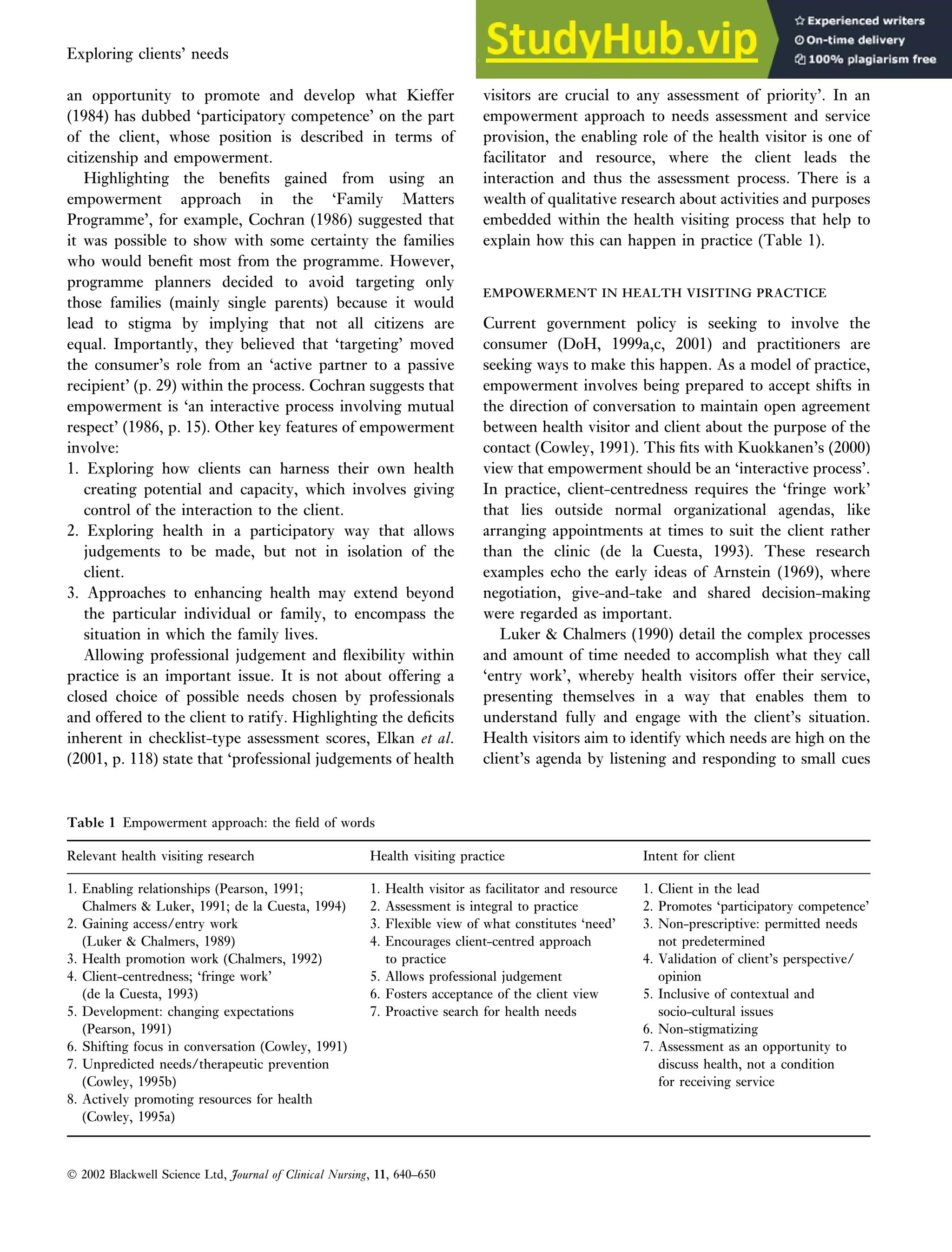 an opportunity to promote and develop what Kieffer
(1984) has dubbed ‘participatory competence’ on the part
of the client, whose position is described in terms of
citizenship and empowerment.
Highlighting the benefits gained from using an
empowerment approach in the ‘Family Matters
Programme’, for example, Cochran (1986) suggested that
it was possible to show with some certainty the families
who would benefit most from the programme. However,
programme planners decided to avoid targeting only
those families (mainly single parents) because it would
lead to stigma by implying that not all citizens are
equal. Importantly, they believed that ‘targeting’ moved
the consumer’s role from an ‘active partner to a passive
recipient’ (p. 29) within the process. Cochran suggests that
empowerment is ‘an interactive process involving mutual
respect’ (1986, p. 15). Other key features of empowerment
involve:
1. Exploring how clients can harness their own health
creating potential and capacity, which involves giving
control of the interaction to the client.
2. Exploring health in a participatory way that allows
judgements to be made, but not in isolation of the
client.
3. Approaches to enhancing health may extend beyond
the particular individual or family, to encompass the
situation in which the family lives.
Allowing professional judgement and flexibility within
practice is an important issue. It is not about offering a
closed choice of possible needs chosen by professionals
and offered to the client to ratify. Highlighting the deficits
inherent in checklist-type assessment scores, Elkan et al.
(2001, p. 118) state that ‘professional judgements of health
visitors are crucial to any assessment of priority’. In an
empowerment approach to needs assessment and service
provision, the enabling role of the health visitor is one of
facilitator and resource, where the client leads the
interaction and thus the assessment process. There is a
wealth of qualitative research about activities and purposes
embedded within the health visiting process that help to
explain how this can happen in practice (Table 1).
EMPOWERMENT IN HEALTH VISITING PRACTICE
EMPOWERMENT IN HEALTH VISITING PRACTICE
Current government policy is seeking to involve the
consumer (DoH, 1999a,c, 2001) and practitioners are
seeking ways to make this happen. As a model of practice,
empowerment involves being prepared to accept shifts in
the direction of conversation to maintain open agreement
between health visitor and client about the purpose of the
contact (Cowley, 1991). This fits with Kuokkanen’s (2000)
view that empowerment should be an ‘interactive process’.
In practice, client-centredness requires the ‘fringe work’
that lies outside normal organizational agendas, like
arranging appointments at times to suit the client rather
than the clinic (de la Cuesta, 1993). These research
examples echo the early ideas of Arnstein (1969), where
negotiation, give-and-take and shared decision-making
were regarded as important.
Luker  Chalmers (1990) detail the complex processes
and amount of time needed to accomplish what they call
‘entry work’, whereby health visitors offer their service,
presenting themselves in a way that enables them to
understand fully and engage with the client’s situation.
Health visitors aim to identify which needs are high on the
client’s agenda by listening and responding to small cues
Table 1 Empowerment approach: the field of words
Relevant health visiting research Health visiting practice Intent for client
1. Enabling relationships (Pearson, 1991;
Chalmers  Luker, 1991; de la Cuesta, 1994)
1. Health visitor as facilitator and resource
2. Assessment is integral to practice
1. Client in the lead
2. Promotes ‘participatory competence’
2. Gaining access/entry work
(Luker  Chalmers, 1989)
3. Flexible view of what constitutes ‘need’
4. Encourages client-centred approach
3. Non-prescriptive: permitted needs
not predetermined
3. Health promotion work (Chalmers, 1992)
4. Client-centredness; ‘fringe work’
to practice
5. Allows professional judgement
4. Validation of client’s perspective/
opinion
(de la Cuesta, 1993)
5. Development: changing expectations
6. Fosters acceptance of the client view
7. Proactive search for health needs
5. Inclusive of contextual and
socio-cultural issues
(Pearson, 1991)
6. Shifting focus in conversation (Cowley, 1991)
7. Unpredicted needs/therapeutic prevention
(Cowley, 1995b)
6. Non-stigmatizing
7. Assessment as an opportunity to
discuss health, not a condition
for receiving service
8. Actively promoting resources for health
(Cowley, 1995a)
 2002 Blackwell Science Ltd, Journal of Clinical Nursing, 11, 640–650
Exploring clients’ needs An empowerment approach to needs assessment 643
 