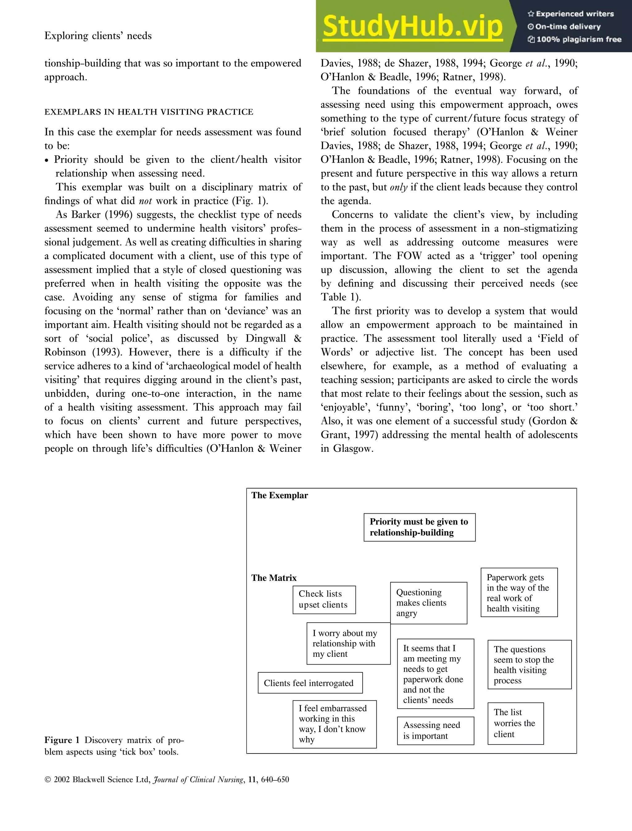 tionship-building that was so important to the empowered
approach.
EXEMPLARS IN HEALTH VISITING PRACTICE
EXEMPLARS IN HEALTH VISITING PRACTICE
In this case the exemplar for needs assessment was found
to be:
• Priority should be given to the client/health visitor
relationship when assessing need.
This exemplar was built on a disciplinary matrix of
findings of what did not work in practice (Fig. 1).
As Barker (1996) suggests, the checklist type of needs
assessment seemed to undermine health visitors’ profes-
sional judgement. As well as creating difficulties in sharing
a complicated document with a client, use of this type of
assessment implied that a style of closed questioning was
preferred when in health visiting the opposite was the
case. Avoiding any sense of stigma for families and
focusing on the ‘normal’ rather than on ‘deviance’ was an
important aim. Health visiting should not be regarded as a
sort of ‘social police’, as discussed by Dingwall 
Robinson (1993). However, there is a difficulty if the
service adheres to a kind of ‘archaeological model of health
visiting’ that requires digging around in the client’s past,
unbidden, during one-to-one interaction, in the name
of a health visiting assessment. This approach may fail
to focus on clients’ current and future perspectives,
which have been shown to have more power to move
people on through life’s difficulties (O’Hanlon  Weiner
Davies, 1988
4,5 ; de Shazer, 1988, 1994
4,5 ; George et al., 1990;
O’Hanlon  Beadle, 1996
6,7 ; Ratner, 1998).
The foundations of the eventual way forward, of
assessing need using this empowerment approach, owes
something to the type of current/future focus strategy of
‘brief solution focused therapy’ (O’Hanlon  Weiner
Davies, 1988; de Shazer, 1988, 1994; George et al., 1990;
O’Hanlon  Beadle, 1996; Ratner, 1998). Focusing on the
present and future perspective in this way allows a return
to the past, but only if the client leads because they control
the agenda.
Concerns to validate the client’s view, by including
them in the process of assessment in a non-stigmatizing
way as well as addressing outcome measures were
important. The FOW acted as a ‘trigger’ tool opening
up discussion, allowing the client to set the agenda
by defining and discussing their perceived needs (see
Table 1).
The first priority was to develop a system that would
allow an empowerment approach to be maintained in
practice. The assessment tool literally used a ‘Field of
Words’ or adjective list. The concept has been used
elsewhere, for example, as a method of evaluating a
teaching session; participants are asked to circle the words
that most relate to their feelings about the session, such as
‘enjoyable’, ‘funny’, ‘boring’, ‘too long’, or ‘too short.’
Also, it was one element of a successful study (Gordon 
Grant, 1997) addressing the mental health of adolescents
in Glasgow.
The Exemplar
The Matrix
Priority must be given to
relationship-building
Check lists
upset clients
Clients feel interrogated
Questioning
makes clients
angry
Paperwork gets
in the way of the
real work of
health visiting
The questions
seem to stop the
health visiting
process
It seems that I
am meeting my
needs to get
paperwork done
and not the
clients’ needs
I feel embarrassed
working in this
way, I don’t know
why
The list
worries the
client
Assessing need
is important
I worry about my
relationship with
my client
Figure 1 Discovery matrix of pro-
blem aspects using ‘tick box’ tools.
16
 2002 Blackwell Science Ltd, Journal of Clinical Nursing, 11, 640–650
Exploring clients’ needs An empowerment approach to needs assessment 645
 